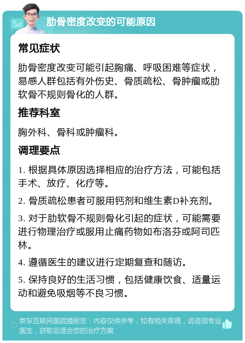 肋骨密度改变的可能原因 常见症状 肋骨密度改变可能引起胸痛、呼吸困难等症状，易感人群包括有外伤史、骨质疏松、骨肿瘤或肋软骨不规则骨化的人群。 推荐科室 胸外科、骨科或肿瘤科。 调理要点 1. 根据具体原因选择相应的治疗方法，可能包括手术、放疗、化疗等。 2. 骨质疏松患者可服用钙剂和维生素D补充剂。 3. 对于肋软骨不规则骨化引起的症状，可能需要进行物理治疗或服用止痛药物如布洛芬或阿司匹林。 4. 遵循医生的建议进行定期复查和随访。 5. 保持良好的生活习惯，包括健康饮食、适量运动和避免吸烟等不良习惯。