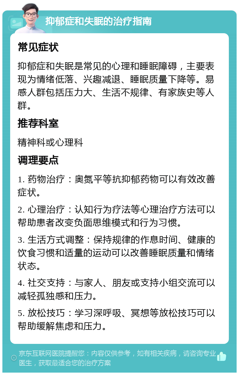 抑郁症和失眠的治疗指南 常见症状 抑郁症和失眠是常见的心理和睡眠障碍，主要表现为情绪低落、兴趣减退、睡眠质量下降等。易感人群包括压力大、生活不规律、有家族史等人群。 推荐科室 精神科或心理科 调理要点 1. 药物治疗：奥氮平等抗抑郁药物可以有效改善症状。 2. 心理治疗：认知行为疗法等心理治疗方法可以帮助患者改变负面思维模式和行为习惯。 3. 生活方式调整：保持规律的作息时间、健康的饮食习惯和适量的运动可以改善睡眠质量和情绪状态。 4. 社交支持：与家人、朋友或支持小组交流可以减轻孤独感和压力。 5. 放松技巧：学习深呼吸、冥想等放松技巧可以帮助缓解焦虑和压力。