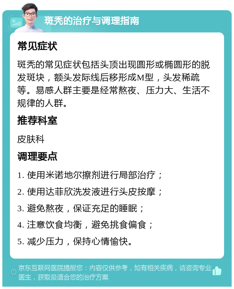 斑秃的治疗与调理指南 常见症状 斑秃的常见症状包括头顶出现圆形或椭圆形的脱发斑块，额头发际线后移形成M型，头发稀疏等。易感人群主要是经常熬夜、压力大、生活不规律的人群。 推荐科室 皮肤科 调理要点 1. 使用米诺地尔擦剂进行局部治疗； 2. 使用达菲欣洗发液进行头皮按摩； 3. 避免熬夜，保证充足的睡眠； 4. 注意饮食均衡，避免挑食偏食； 5. 减少压力，保持心情愉快。