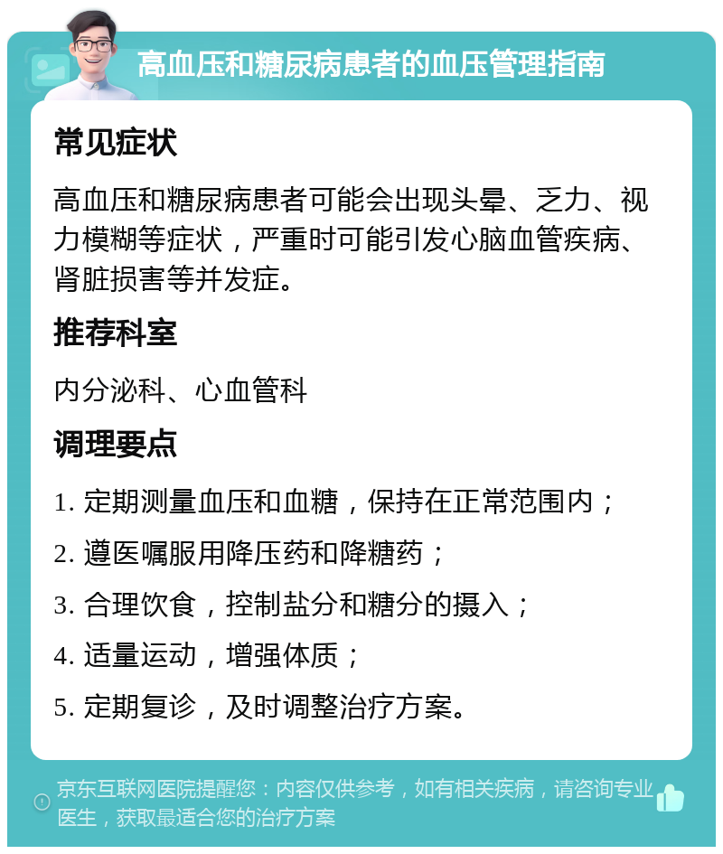 高血压和糖尿病患者的血压管理指南 常见症状 高血压和糖尿病患者可能会出现头晕、乏力、视力模糊等症状，严重时可能引发心脑血管疾病、肾脏损害等并发症。 推荐科室 内分泌科、心血管科 调理要点 1. 定期测量血压和血糖，保持在正常范围内； 2. 遵医嘱服用降压药和降糖药； 3. 合理饮食，控制盐分和糖分的摄入； 4. 适量运动，增强体质； 5. 定期复诊，及时调整治疗方案。