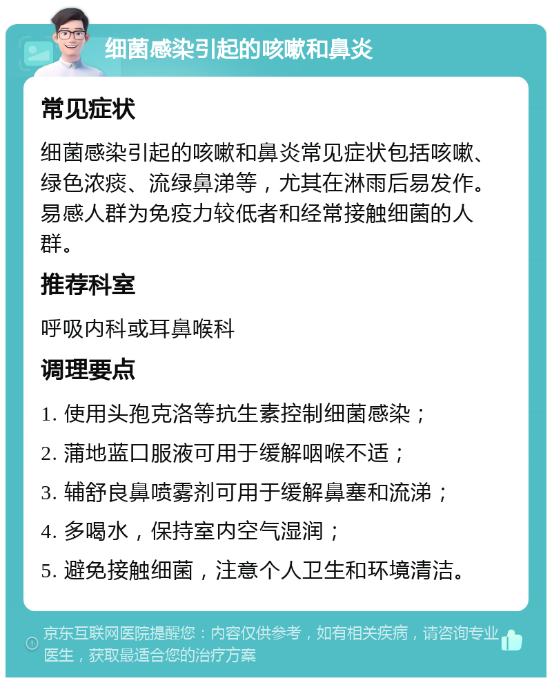 细菌感染引起的咳嗽和鼻炎 常见症状 细菌感染引起的咳嗽和鼻炎常见症状包括咳嗽、绿色浓痰、流绿鼻涕等，尤其在淋雨后易发作。易感人群为免疫力较低者和经常接触细菌的人群。 推荐科室 呼吸内科或耳鼻喉科 调理要点 1. 使用头孢克洛等抗生素控制细菌感染； 2. 蒲地蓝口服液可用于缓解咽喉不适； 3. 辅舒良鼻喷雾剂可用于缓解鼻塞和流涕； 4. 多喝水，保持室内空气湿润； 5. 避免接触细菌，注意个人卫生和环境清洁。