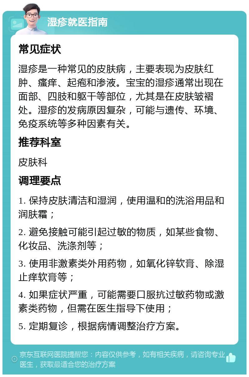 湿疹就医指南 常见症状 湿疹是一种常见的皮肤病，主要表现为皮肤红肿、瘙痒、起疱和渗液。宝宝的湿疹通常出现在面部、四肢和躯干等部位，尤其是在皮肤皱褶处。湿疹的发病原因复杂，可能与遗传、环境、免疫系统等多种因素有关。 推荐科室 皮肤科 调理要点 1. 保持皮肤清洁和湿润，使用温和的洗浴用品和润肤霜； 2. 避免接触可能引起过敏的物质，如某些食物、化妆品、洗涤剂等； 3. 使用非激素类外用药物，如氧化锌软膏、除湿止痒软膏等； 4. 如果症状严重，可能需要口服抗过敏药物或激素类药物，但需在医生指导下使用； 5. 定期复诊，根据病情调整治疗方案。