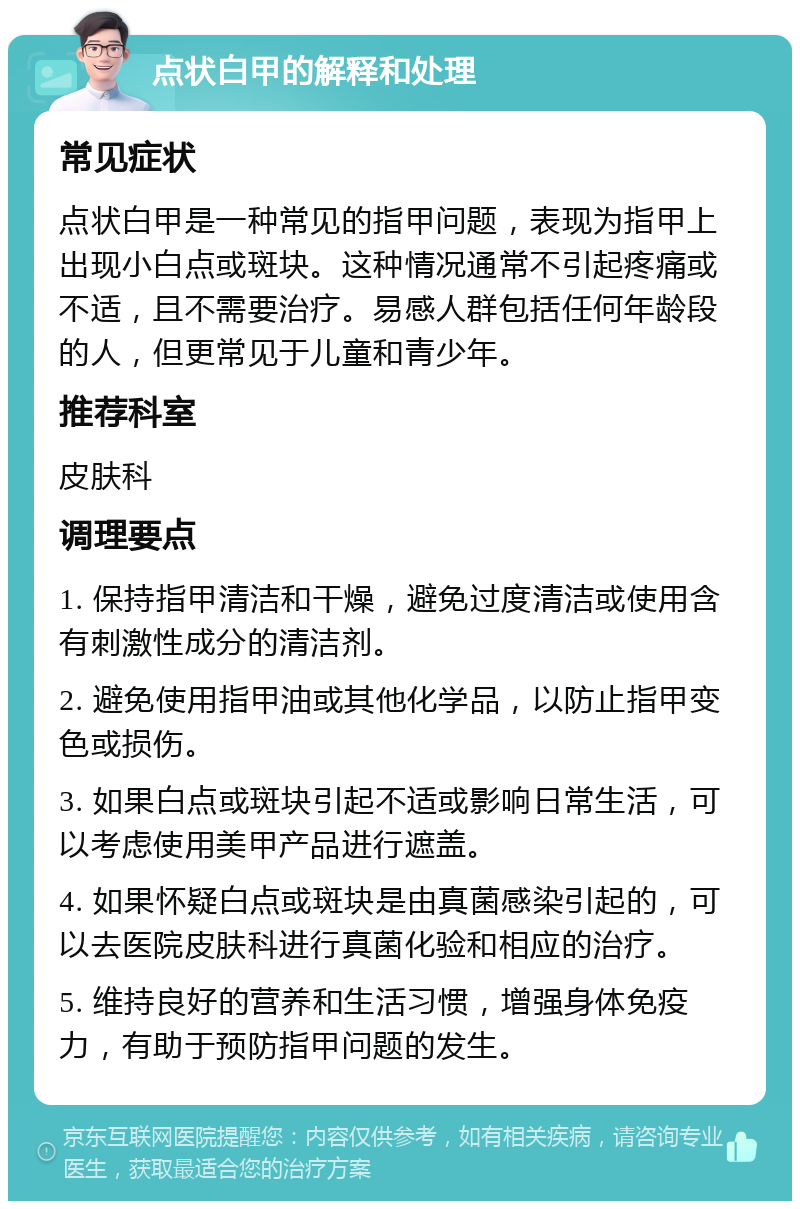 点状白甲的解释和处理 常见症状 点状白甲是一种常见的指甲问题，表现为指甲上出现小白点或斑块。这种情况通常不引起疼痛或不适，且不需要治疗。易感人群包括任何年龄段的人，但更常见于儿童和青少年。 推荐科室 皮肤科 调理要点 1. 保持指甲清洁和干燥，避免过度清洁或使用含有刺激性成分的清洁剂。 2. 避免使用指甲油或其他化学品，以防止指甲变色或损伤。 3. 如果白点或斑块引起不适或影响日常生活，可以考虑使用美甲产品进行遮盖。 4. 如果怀疑白点或斑块是由真菌感染引起的，可以去医院皮肤科进行真菌化验和相应的治疗。 5. 维持良好的营养和生活习惯，增强身体免疫力，有助于预防指甲问题的发生。