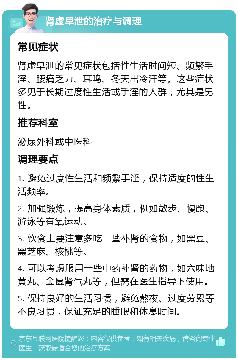 肾虚早泄的治疗与调理 常见症状 肾虚早泄的常见症状包括性生活时间短、频繁手淫、腰痛乏力、耳鸣、冬天出冷汗等。这些症状多见于长期过度性生活或手淫的人群，尤其是男性。 推荐科室 泌尿外科或中医科 调理要点 1. 避免过度性生活和频繁手淫，保持适度的性生活频率。 2. 加强锻炼，提高身体素质，例如散步、慢跑、游泳等有氧运动。 3. 饮食上要注意多吃一些补肾的食物，如黑豆、黑芝麻、核桃等。 4. 可以考虑服用一些中药补肾的药物，如六味地黄丸、金匮肾气丸等，但需在医生指导下使用。 5. 保持良好的生活习惯，避免熬夜、过度劳累等不良习惯，保证充足的睡眠和休息时间。