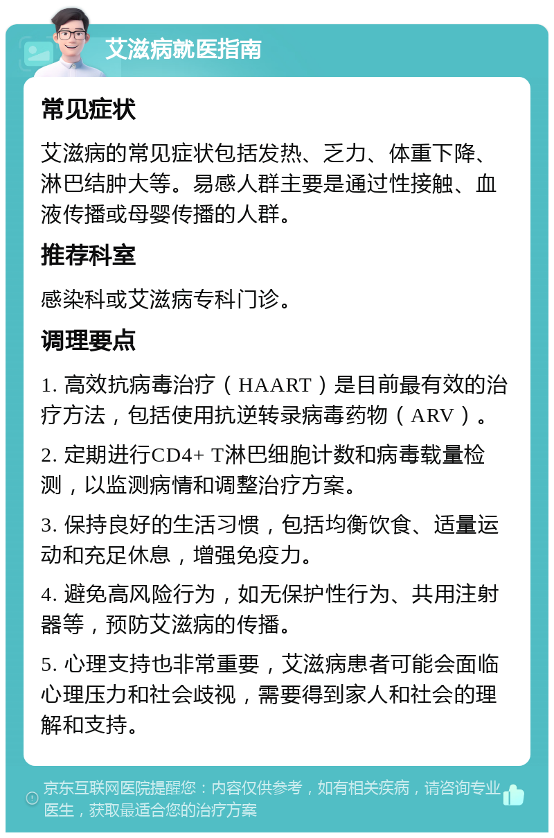 艾滋病就医指南 常见症状 艾滋病的常见症状包括发热、乏力、体重下降、淋巴结肿大等。易感人群主要是通过性接触、血液传播或母婴传播的人群。 推荐科室 感染科或艾滋病专科门诊。 调理要点 1. 高效抗病毒治疗（HAART）是目前最有效的治疗方法，包括使用抗逆转录病毒药物（ARV）。 2. 定期进行CD4+ T淋巴细胞计数和病毒载量检测，以监测病情和调整治疗方案。 3. 保持良好的生活习惯，包括均衡饮食、适量运动和充足休息，增强免疫力。 4. 避免高风险行为，如无保护性行为、共用注射器等，预防艾滋病的传播。 5. 心理支持也非常重要，艾滋病患者可能会面临心理压力和社会歧视，需要得到家人和社会的理解和支持。