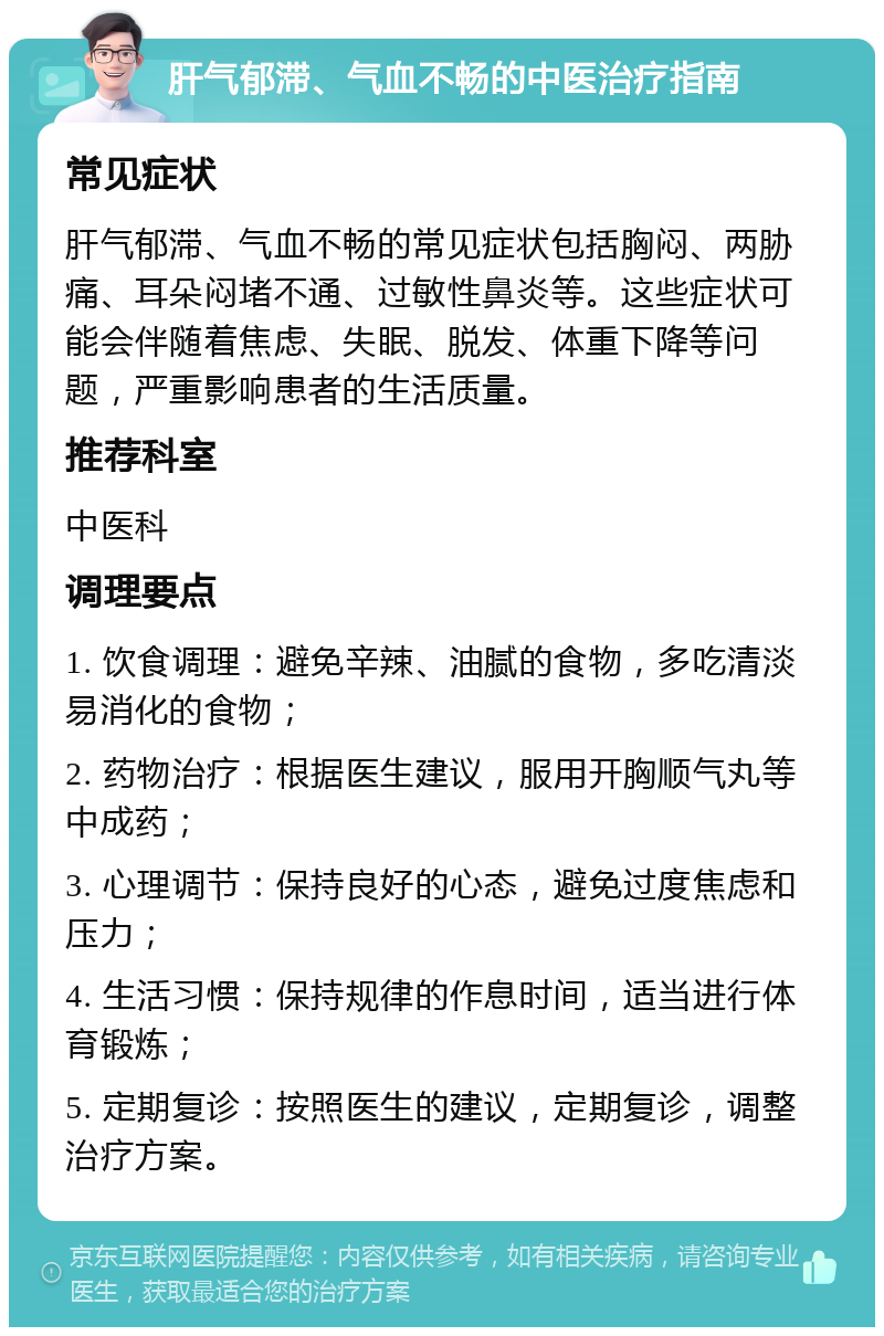 肝气郁滞、气血不畅的中医治疗指南 常见症状 肝气郁滞、气血不畅的常见症状包括胸闷、两胁痛、耳朵闷堵不通、过敏性鼻炎等。这些症状可能会伴随着焦虑、失眠、脱发、体重下降等问题，严重影响患者的生活质量。 推荐科室 中医科 调理要点 1. 饮食调理：避免辛辣、油腻的食物，多吃清淡易消化的食物； 2. 药物治疗：根据医生建议，服用开胸顺气丸等中成药； 3. 心理调节：保持良好的心态，避免过度焦虑和压力； 4. 生活习惯：保持规律的作息时间，适当进行体育锻炼； 5. 定期复诊：按照医生的建议，定期复诊，调整治疗方案。