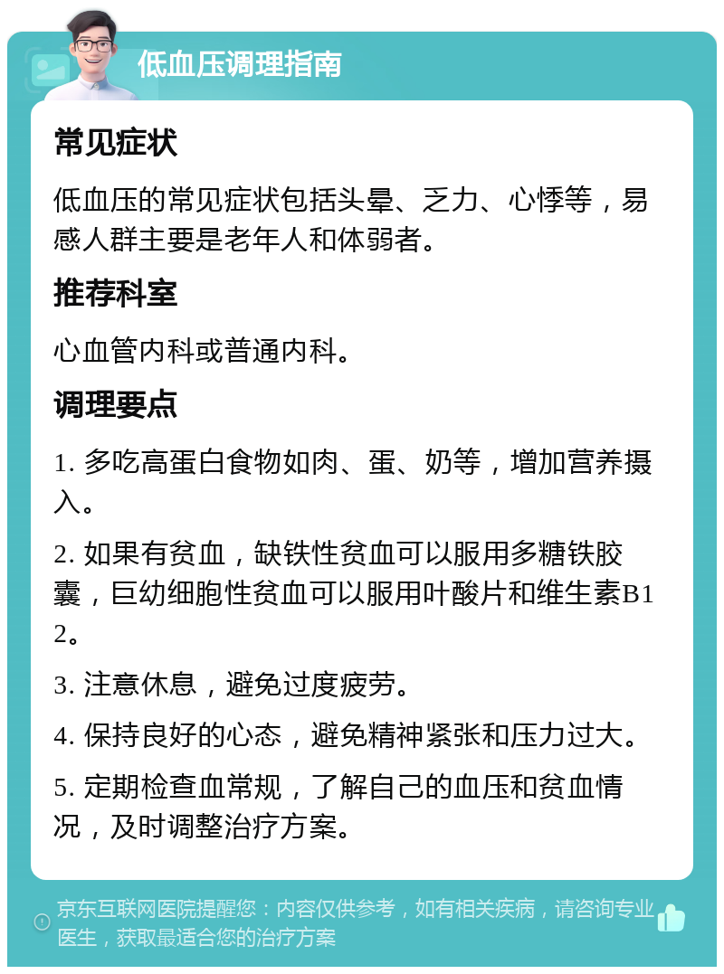 低血压调理指南 常见症状 低血压的常见症状包括头晕、乏力、心悸等，易感人群主要是老年人和体弱者。 推荐科室 心血管内科或普通内科。 调理要点 1. 多吃高蛋白食物如肉、蛋、奶等，增加营养摄入。 2. 如果有贫血，缺铁性贫血可以服用多糖铁胶囊，巨幼细胞性贫血可以服用叶酸片和维生素B12。 3. 注意休息，避免过度疲劳。 4. 保持良好的心态，避免精神紧张和压力过大。 5. 定期检查血常规，了解自己的血压和贫血情况，及时调整治疗方案。