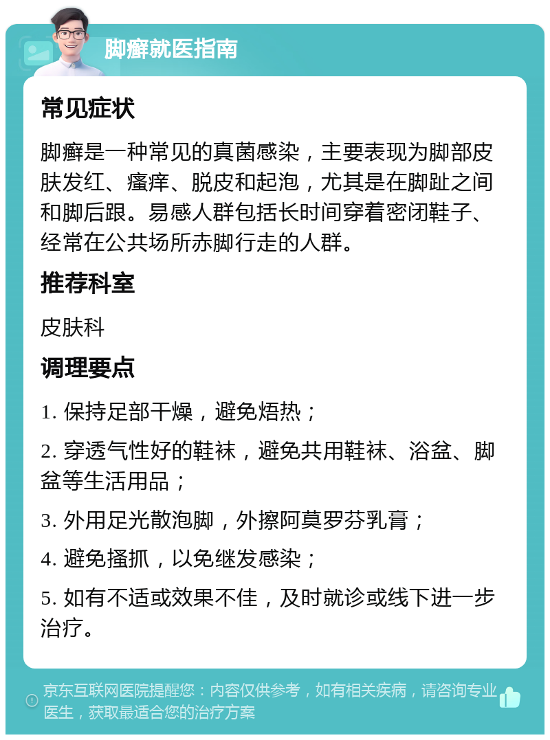 脚癣就医指南 常见症状 脚癣是一种常见的真菌感染，主要表现为脚部皮肤发红、瘙痒、脱皮和起泡，尤其是在脚趾之间和脚后跟。易感人群包括长时间穿着密闭鞋子、经常在公共场所赤脚行走的人群。 推荐科室 皮肤科 调理要点 1. 保持足部干燥，避免焐热； 2. 穿透气性好的鞋袜，避免共用鞋袜、浴盆、脚盆等生活用品； 3. 外用足光散泡脚，外擦阿莫罗芬乳膏； 4. 避免搔抓，以免继发感染； 5. 如有不适或效果不佳，及时就诊或线下进一步治疗。