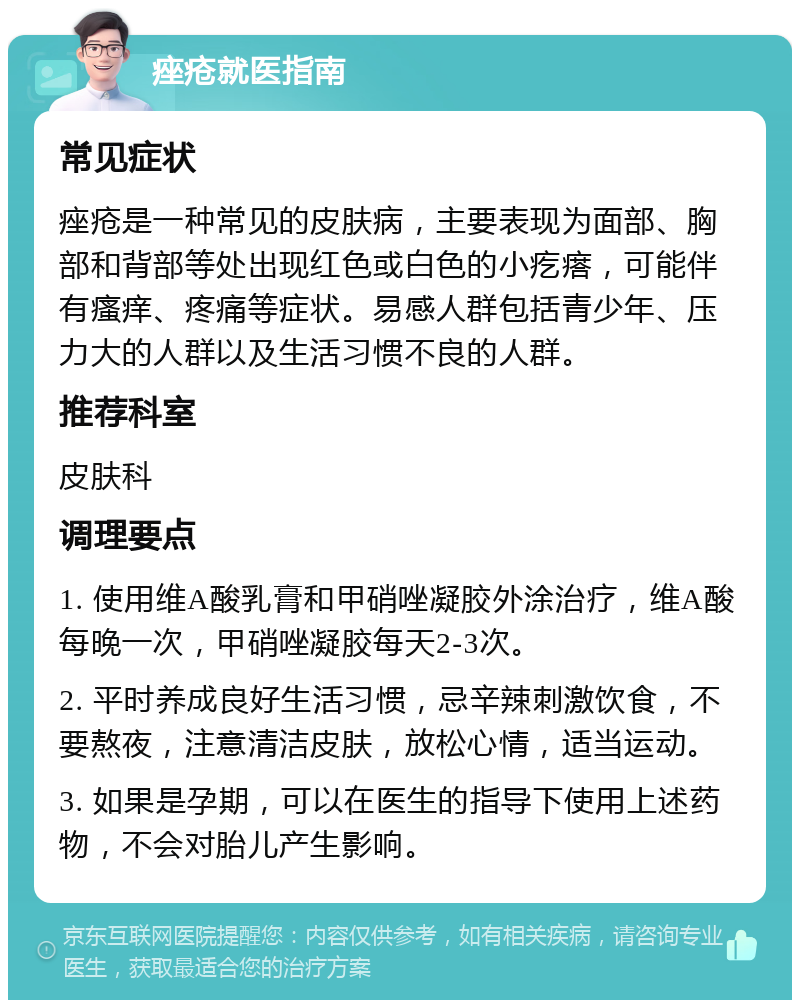 痤疮就医指南 常见症状 痤疮是一种常见的皮肤病，主要表现为面部、胸部和背部等处出现红色或白色的小疙瘩，可能伴有瘙痒、疼痛等症状。易感人群包括青少年、压力大的人群以及生活习惯不良的人群。 推荐科室 皮肤科 调理要点 1. 使用维A酸乳膏和甲硝唑凝胶外涂治疗，维A酸每晚一次，甲硝唑凝胶每天2-3次。 2. 平时养成良好生活习惯，忌辛辣刺激饮食，不要熬夜，注意清洁皮肤，放松心情，适当运动。 3. 如果是孕期，可以在医生的指导下使用上述药物，不会对胎儿产生影响。