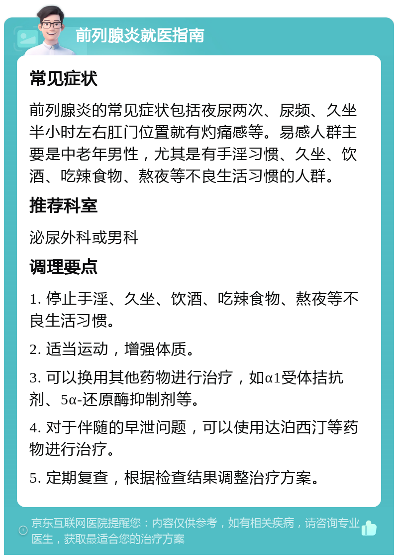 前列腺炎就医指南 常见症状 前列腺炎的常见症状包括夜尿两次、尿频、久坐半小时左右肛门位置就有灼痛感等。易感人群主要是中老年男性，尤其是有手淫习惯、久坐、饮酒、吃辣食物、熬夜等不良生活习惯的人群。 推荐科室 泌尿外科或男科 调理要点 1. 停止手淫、久坐、饮酒、吃辣食物、熬夜等不良生活习惯。 2. 适当运动，增强体质。 3. 可以换用其他药物进行治疗，如α1受体拮抗剂、5α-还原酶抑制剂等。 4. 对于伴随的早泄问题，可以使用达泊西汀等药物进行治疗。 5. 定期复查，根据检查结果调整治疗方案。