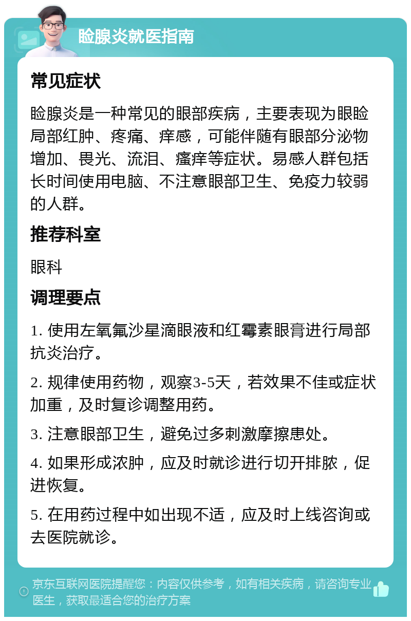 睑腺炎就医指南 常见症状 睑腺炎是一种常见的眼部疾病，主要表现为眼睑局部红肿、疼痛、痒感，可能伴随有眼部分泌物增加、畏光、流泪、瘙痒等症状。易感人群包括长时间使用电脑、不注意眼部卫生、免疫力较弱的人群。 推荐科室 眼科 调理要点 1. 使用左氧氟沙星滴眼液和红霉素眼膏进行局部抗炎治疗。 2. 规律使用药物，观察3-5天，若效果不佳或症状加重，及时复诊调整用药。 3. 注意眼部卫生，避免过多刺激摩擦患处。 4. 如果形成浓肿，应及时就诊进行切开排脓，促进恢复。 5. 在用药过程中如出现不适，应及时上线咨询或去医院就诊。