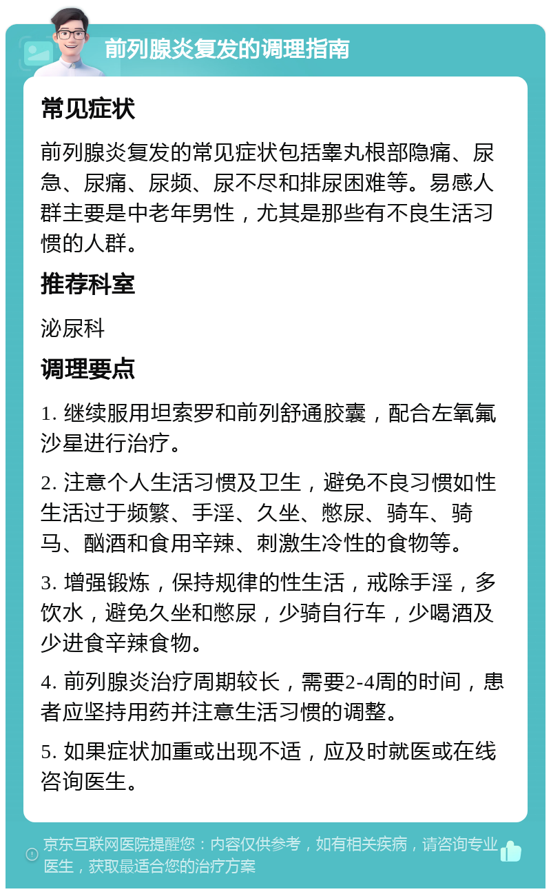 前列腺炎复发的调理指南 常见症状 前列腺炎复发的常见症状包括睾丸根部隐痛、尿急、尿痛、尿频、尿不尽和排尿困难等。易感人群主要是中老年男性，尤其是那些有不良生活习惯的人群。 推荐科室 泌尿科 调理要点 1. 继续服用坦索罗和前列舒通胶囊，配合左氧氟沙星进行治疗。 2. 注意个人生活习惯及卫生，避免不良习惯如性生活过于频繁、手淫、久坐、憋尿、骑车、骑马、酗酒和食用辛辣、刺激生冷性的食物等。 3. 增强锻炼，保持规律的性生活，戒除手淫，多饮水，避免久坐和憋尿，少骑自行车，少喝酒及少进食辛辣食物。 4. 前列腺炎治疗周期较长，需要2-4周的时间，患者应坚持用药并注意生活习惯的调整。 5. 如果症状加重或出现不适，应及时就医或在线咨询医生。