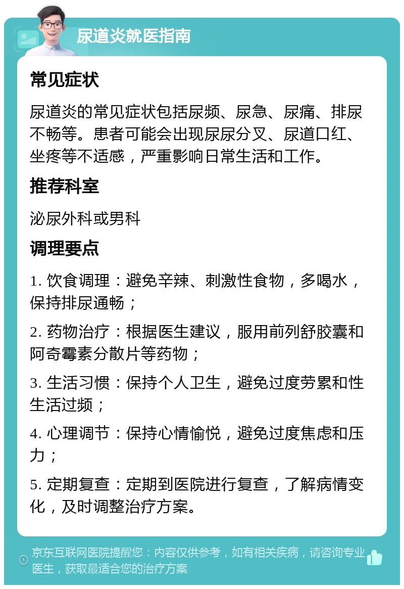 尿道炎就医指南 常见症状 尿道炎的常见症状包括尿频、尿急、尿痛、排尿不畅等。患者可能会出现尿尿分叉、尿道口红、坐疼等不适感，严重影响日常生活和工作。 推荐科室 泌尿外科或男科 调理要点 1. 饮食调理：避免辛辣、刺激性食物，多喝水，保持排尿通畅； 2. 药物治疗：根据医生建议，服用前列舒胶囊和阿奇霉素分散片等药物； 3. 生活习惯：保持个人卫生，避免过度劳累和性生活过频； 4. 心理调节：保持心情愉悦，避免过度焦虑和压力； 5. 定期复查：定期到医院进行复查，了解病情变化，及时调整治疗方案。