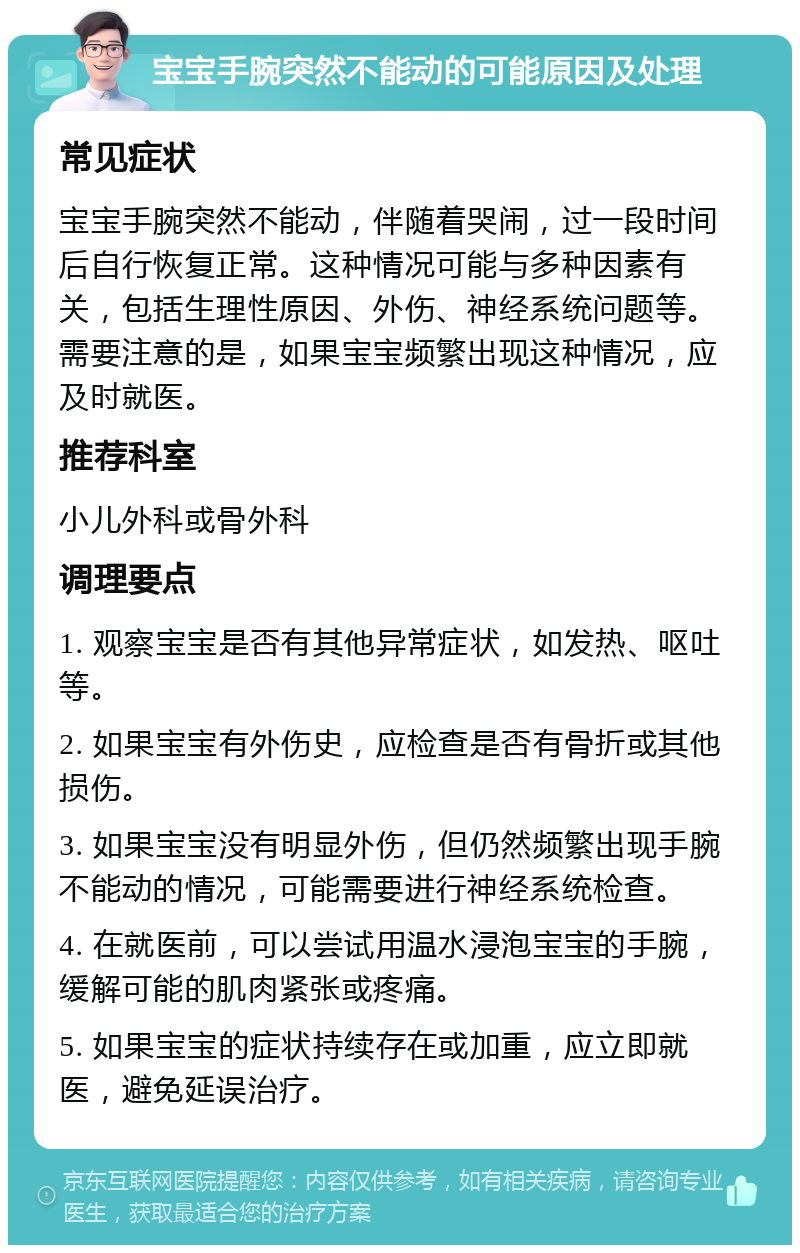 宝宝手腕突然不能动的可能原因及处理 常见症状 宝宝手腕突然不能动，伴随着哭闹，过一段时间后自行恢复正常。这种情况可能与多种因素有关，包括生理性原因、外伤、神经系统问题等。需要注意的是，如果宝宝频繁出现这种情况，应及时就医。 推荐科室 小儿外科或骨外科 调理要点 1. 观察宝宝是否有其他异常症状，如发热、呕吐等。 2. 如果宝宝有外伤史，应检查是否有骨折或其他损伤。 3. 如果宝宝没有明显外伤，但仍然频繁出现手腕不能动的情况，可能需要进行神经系统检查。 4. 在就医前，可以尝试用温水浸泡宝宝的手腕，缓解可能的肌肉紧张或疼痛。 5. 如果宝宝的症状持续存在或加重，应立即就医，避免延误治疗。