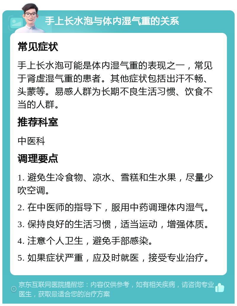 手上长水泡与体内湿气重的关系 常见症状 手上长水泡可能是体内湿气重的表现之一，常见于肾虚湿气重的患者。其他症状包括出汗不畅、头蒙等。易感人群为长期不良生活习惯、饮食不当的人群。 推荐科室 中医科 调理要点 1. 避免生冷食物、凉水、雪糕和生水果，尽量少吹空调。 2. 在中医师的指导下，服用中药调理体内湿气。 3. 保持良好的生活习惯，适当运动，增强体质。 4. 注意个人卫生，避免手部感染。 5. 如果症状严重，应及时就医，接受专业治疗。