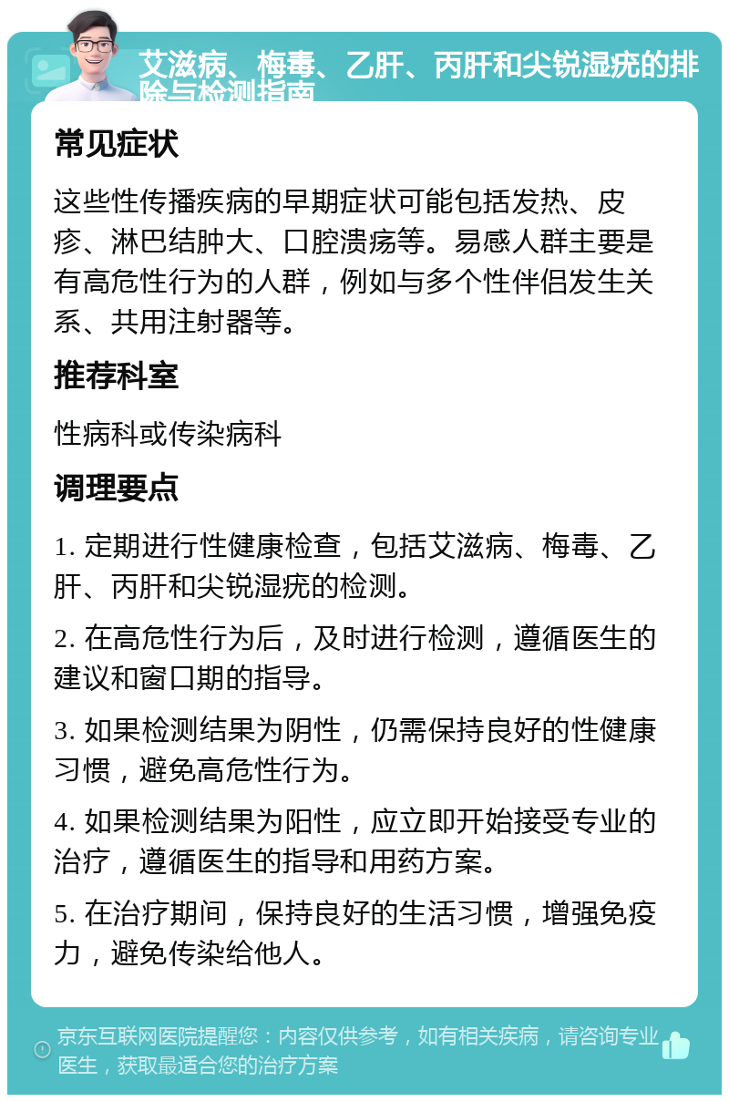 艾滋病、梅毒、乙肝、丙肝和尖锐湿疣的排除与检测指南 常见症状 这些性传播疾病的早期症状可能包括发热、皮疹、淋巴结肿大、口腔溃疡等。易感人群主要是有高危性行为的人群，例如与多个性伴侣发生关系、共用注射器等。 推荐科室 性病科或传染病科 调理要点 1. 定期进行性健康检查，包括艾滋病、梅毒、乙肝、丙肝和尖锐湿疣的检测。 2. 在高危性行为后，及时进行检测，遵循医生的建议和窗口期的指导。 3. 如果检测结果为阴性，仍需保持良好的性健康习惯，避免高危性行为。 4. 如果检测结果为阳性，应立即开始接受专业的治疗，遵循医生的指导和用药方案。 5. 在治疗期间，保持良好的生活习惯，增强免疫力，避免传染给他人。