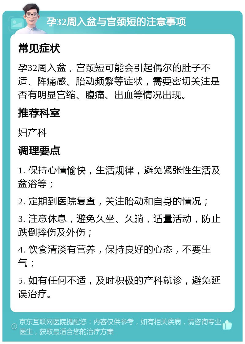 孕32周入盆与宫颈短的注意事项 常见症状 孕32周入盆，宫颈短可能会引起偶尔的肚子不适、阵痛感、胎动频繁等症状，需要密切关注是否有明显宫缩、腹痛、出血等情况出现。 推荐科室 妇产科 调理要点 1. 保持心情愉快，生活规律，避免紧张性生活及盆浴等； 2. 定期到医院复查，关注胎动和自身的情况； 3. 注意休息，避免久坐、久躺，适量活动，防止跌倒摔伤及外伤； 4. 饮食清淡有营养，保持良好的心态，不要生气； 5. 如有任何不适，及时积极的产科就诊，避免延误治疗。