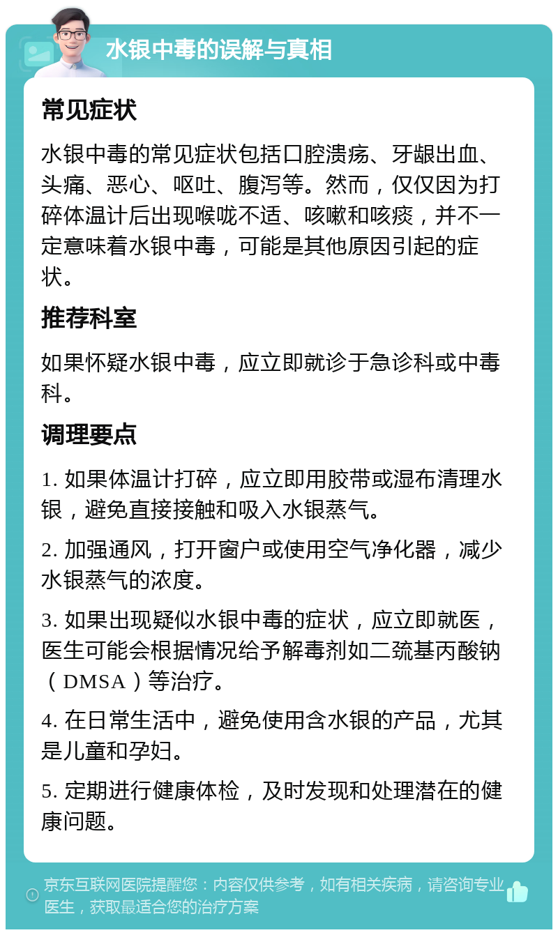 水银中毒的误解与真相 常见症状 水银中毒的常见症状包括口腔溃疡、牙龈出血、头痛、恶心、呕吐、腹泻等。然而，仅仅因为打碎体温计后出现喉咙不适、咳嗽和咳痰，并不一定意味着水银中毒，可能是其他原因引起的症状。 推荐科室 如果怀疑水银中毒，应立即就诊于急诊科或中毒科。 调理要点 1. 如果体温计打碎，应立即用胶带或湿布清理水银，避免直接接触和吸入水银蒸气。 2. 加强通风，打开窗户或使用空气净化器，减少水银蒸气的浓度。 3. 如果出现疑似水银中毒的症状，应立即就医，医生可能会根据情况给予解毒剂如二巯基丙酸钠（DMSA）等治疗。 4. 在日常生活中，避免使用含水银的产品，尤其是儿童和孕妇。 5. 定期进行健康体检，及时发现和处理潜在的健康问题。