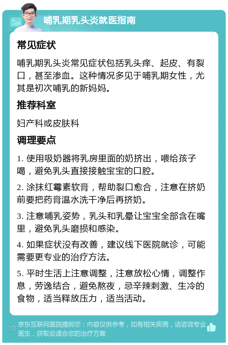 哺乳期乳头炎就医指南 常见症状 哺乳期乳头炎常见症状包括乳头痒、起皮、有裂口，甚至渗血。这种情况多见于哺乳期女性，尤其是初次哺乳的新妈妈。 推荐科室 妇产科或皮肤科 调理要点 1. 使用吸奶器将乳房里面的奶挤出，喂给孩子喝，避免乳头直接接触宝宝的口腔。 2. 涂抹红霉素软膏，帮助裂口愈合，注意在挤奶前要把药膏温水洗干净后再挤奶。 3. 注意哺乳姿势，乳头和乳晕让宝宝全部含在嘴里，避免乳头磨损和感染。 4. 如果症状没有改善，建议线下医院就诊，可能需要更专业的治疗方法。 5. 平时生活上注意调整，注意放松心情，调整作息，劳逸结合，避免熬夜，忌辛辣刺激、生冷的食物，适当释放压力，适当活动。