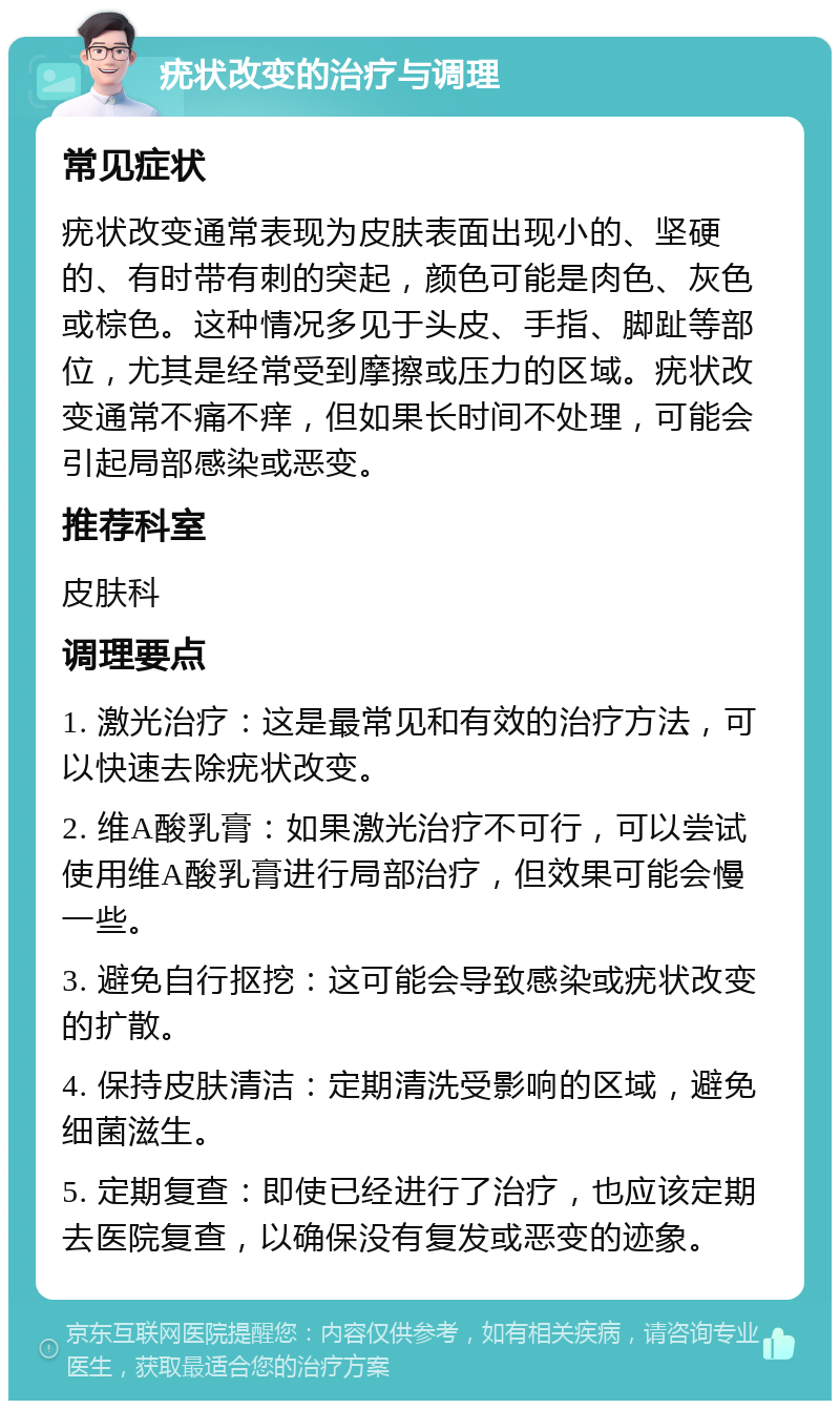 疣状改变的治疗与调理 常见症状 疣状改变通常表现为皮肤表面出现小的、坚硬的、有时带有刺的突起，颜色可能是肉色、灰色或棕色。这种情况多见于头皮、手指、脚趾等部位，尤其是经常受到摩擦或压力的区域。疣状改变通常不痛不痒，但如果长时间不处理，可能会引起局部感染或恶变。 推荐科室 皮肤科 调理要点 1. 激光治疗：这是最常见和有效的治疗方法，可以快速去除疣状改变。 2. 维A酸乳膏：如果激光治疗不可行，可以尝试使用维A酸乳膏进行局部治疗，但效果可能会慢一些。 3. 避免自行抠挖：这可能会导致感染或疣状改变的扩散。 4. 保持皮肤清洁：定期清洗受影响的区域，避免细菌滋生。 5. 定期复查：即使已经进行了治疗，也应该定期去医院复查，以确保没有复发或恶变的迹象。