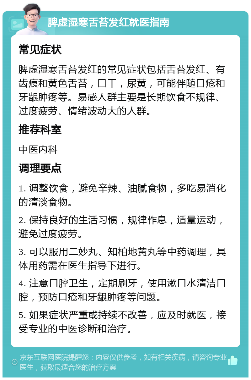 脾虚湿寒舌苔发红就医指南 常见症状 脾虚湿寒舌苔发红的常见症状包括舌苔发红、有齿痕和黄色舌苔，口干，尿黄，可能伴随口疮和牙龈肿疼等。易感人群主要是长期饮食不规律、过度疲劳、情绪波动大的人群。 推荐科室 中医内科 调理要点 1. 调整饮食，避免辛辣、油腻食物，多吃易消化的清淡食物。 2. 保持良好的生活习惯，规律作息，适量运动，避免过度疲劳。 3. 可以服用二妙丸、知柏地黄丸等中药调理，具体用药需在医生指导下进行。 4. 注意口腔卫生，定期刷牙，使用漱口水清洁口腔，预防口疮和牙龈肿疼等问题。 5. 如果症状严重或持续不改善，应及时就医，接受专业的中医诊断和治疗。