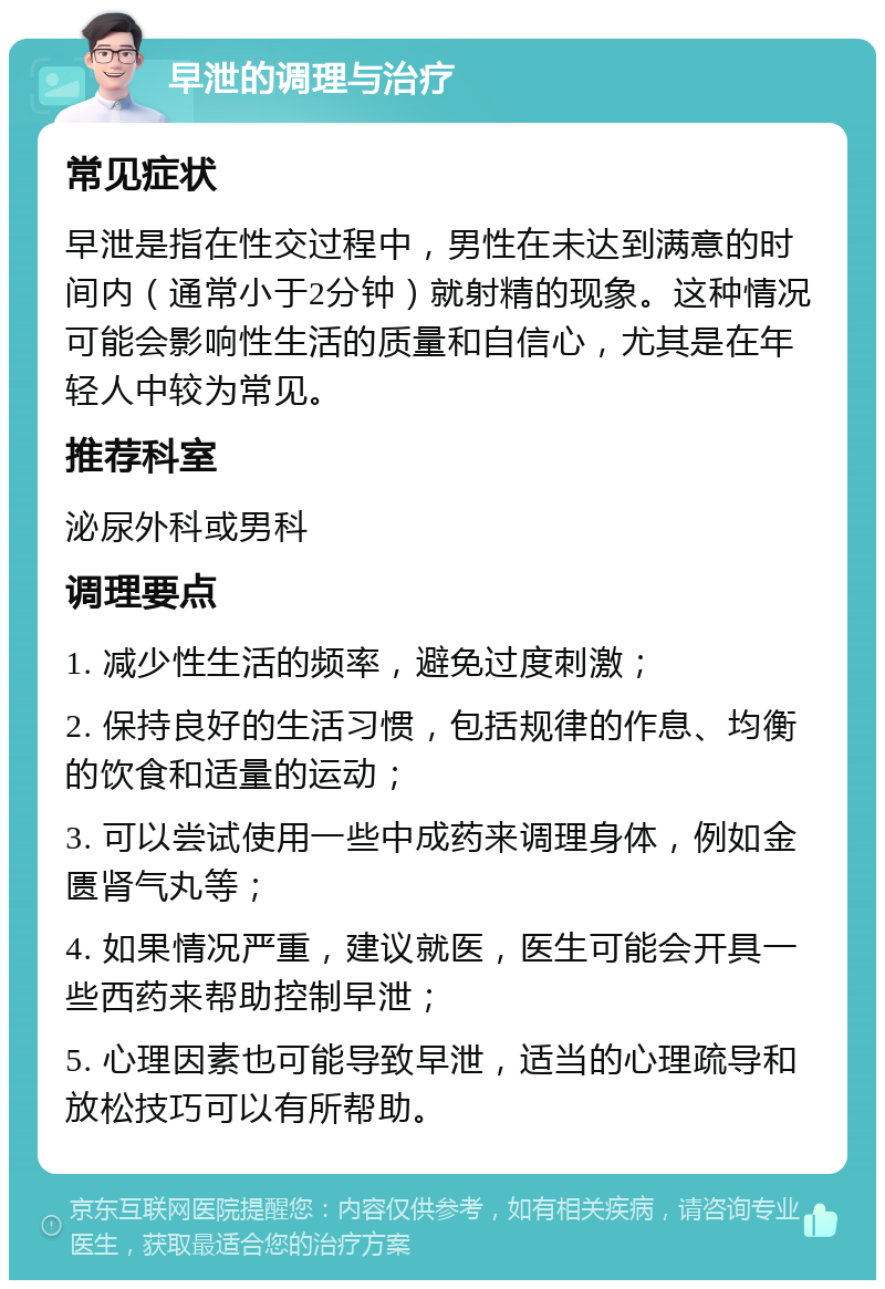 早泄的调理与治疗 常见症状 早泄是指在性交过程中，男性在未达到满意的时间内（通常小于2分钟）就射精的现象。这种情况可能会影响性生活的质量和自信心，尤其是在年轻人中较为常见。 推荐科室 泌尿外科或男科 调理要点 1. 减少性生活的频率，避免过度刺激； 2. 保持良好的生活习惯，包括规律的作息、均衡的饮食和适量的运动； 3. 可以尝试使用一些中成药来调理身体，例如金匮肾气丸等； 4. 如果情况严重，建议就医，医生可能会开具一些西药来帮助控制早泄； 5. 心理因素也可能导致早泄，适当的心理疏导和放松技巧可以有所帮助。