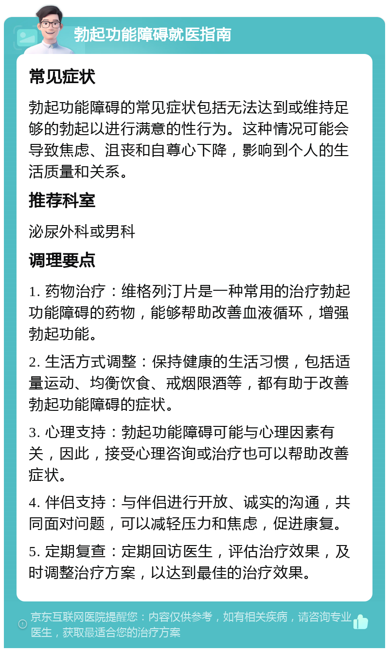 勃起功能障碍就医指南 常见症状 勃起功能障碍的常见症状包括无法达到或维持足够的勃起以进行满意的性行为。这种情况可能会导致焦虑、沮丧和自尊心下降，影响到个人的生活质量和关系。 推荐科室 泌尿外科或男科 调理要点 1. 药物治疗：维格列汀片是一种常用的治疗勃起功能障碍的药物，能够帮助改善血液循环，增强勃起功能。 2. 生活方式调整：保持健康的生活习惯，包括适量运动、均衡饮食、戒烟限酒等，都有助于改善勃起功能障碍的症状。 3. 心理支持：勃起功能障碍可能与心理因素有关，因此，接受心理咨询或治疗也可以帮助改善症状。 4. 伴侣支持：与伴侣进行开放、诚实的沟通，共同面对问题，可以减轻压力和焦虑，促进康复。 5. 定期复查：定期回访医生，评估治疗效果，及时调整治疗方案，以达到最佳的治疗效果。