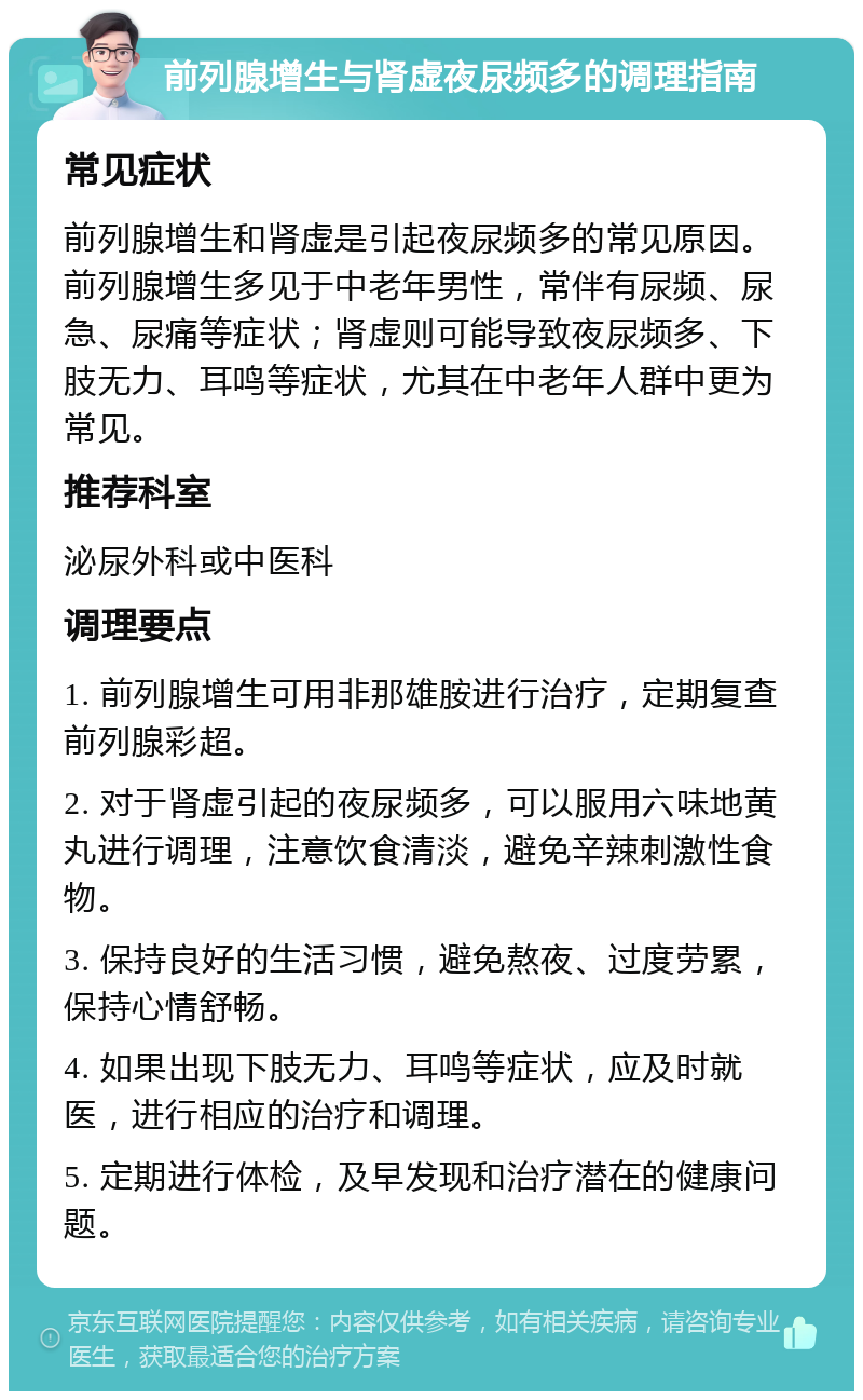 前列腺增生与肾虚夜尿频多的调理指南 常见症状 前列腺增生和肾虚是引起夜尿频多的常见原因。前列腺增生多见于中老年男性，常伴有尿频、尿急、尿痛等症状；肾虚则可能导致夜尿频多、下肢无力、耳鸣等症状，尤其在中老年人群中更为常见。 推荐科室 泌尿外科或中医科 调理要点 1. 前列腺增生可用非那雄胺进行治疗，定期复查前列腺彩超。 2. 对于肾虚引起的夜尿频多，可以服用六味地黄丸进行调理，注意饮食清淡，避免辛辣刺激性食物。 3. 保持良好的生活习惯，避免熬夜、过度劳累，保持心情舒畅。 4. 如果出现下肢无力、耳鸣等症状，应及时就医，进行相应的治疗和调理。 5. 定期进行体检，及早发现和治疗潜在的健康问题。