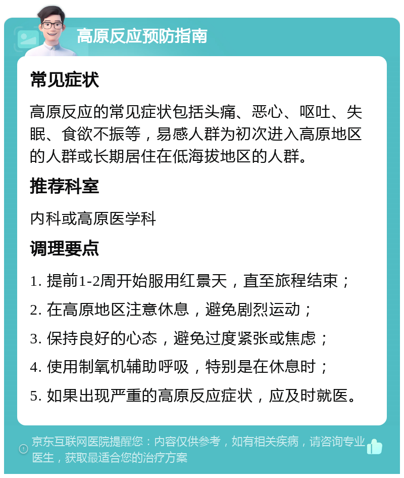 高原反应预防指南 常见症状 高原反应的常见症状包括头痛、恶心、呕吐、失眠、食欲不振等，易感人群为初次进入高原地区的人群或长期居住在低海拔地区的人群。 推荐科室 内科或高原医学科 调理要点 1. 提前1-2周开始服用红景天，直至旅程结束； 2. 在高原地区注意休息，避免剧烈运动； 3. 保持良好的心态，避免过度紧张或焦虑； 4. 使用制氧机辅助呼吸，特别是在休息时； 5. 如果出现严重的高原反应症状，应及时就医。