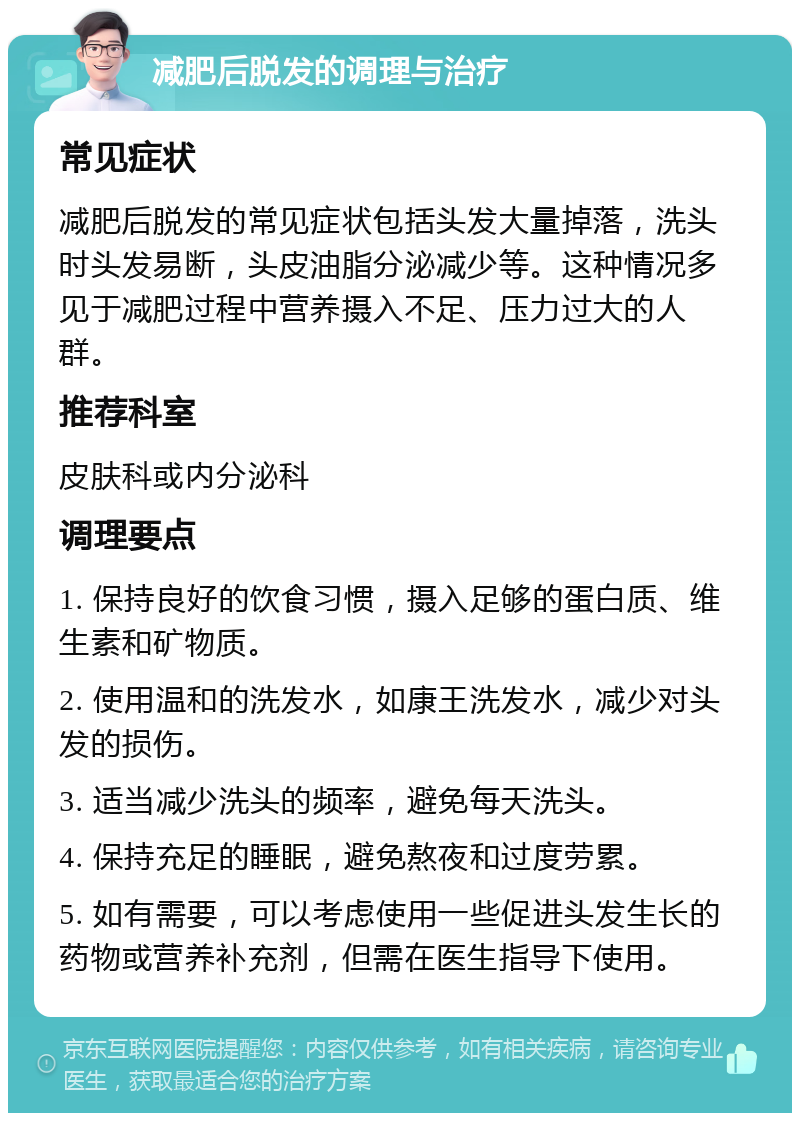 减肥后脱发的调理与治疗 常见症状 减肥后脱发的常见症状包括头发大量掉落，洗头时头发易断，头皮油脂分泌减少等。这种情况多见于减肥过程中营养摄入不足、压力过大的人群。 推荐科室 皮肤科或内分泌科 调理要点 1. 保持良好的饮食习惯，摄入足够的蛋白质、维生素和矿物质。 2. 使用温和的洗发水，如康王洗发水，减少对头发的损伤。 3. 适当减少洗头的频率，避免每天洗头。 4. 保持充足的睡眠，避免熬夜和过度劳累。 5. 如有需要，可以考虑使用一些促进头发生长的药物或营养补充剂，但需在医生指导下使用。