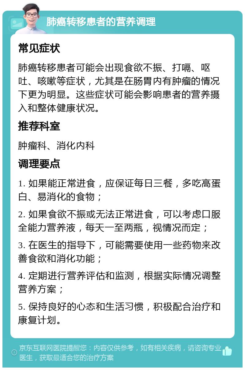 肺癌转移患者的营养调理 常见症状 肺癌转移患者可能会出现食欲不振、打嗝、呕吐、咳嗽等症状，尤其是在肠胃内有肿瘤的情况下更为明显。这些症状可能会影响患者的营养摄入和整体健康状况。 推荐科室 肿瘤科、消化内科 调理要点 1. 如果能正常进食，应保证每日三餐，多吃高蛋白、易消化的食物； 2. 如果食欲不振或无法正常进食，可以考虑口服全能力营养液，每天一至两瓶，视情况而定； 3. 在医生的指导下，可能需要使用一些药物来改善食欲和消化功能； 4. 定期进行营养评估和监测，根据实际情况调整营养方案； 5. 保持良好的心态和生活习惯，积极配合治疗和康复计划。