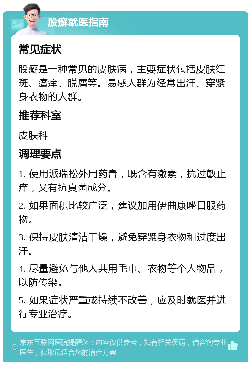 股癣就医指南 常见症状 股癣是一种常见的皮肤病，主要症状包括皮肤红斑、瘙痒、脱屑等。易感人群为经常出汗、穿紧身衣物的人群。 推荐科室 皮肤科 调理要点 1. 使用派瑞松外用药膏，既含有激素，抗过敏止痒，又有抗真菌成分。 2. 如果面积比较广泛，建议加用伊曲康唑口服药物。 3. 保持皮肤清洁干燥，避免穿紧身衣物和过度出汗。 4. 尽量避免与他人共用毛巾、衣物等个人物品，以防传染。 5. 如果症状严重或持续不改善，应及时就医并进行专业治疗。