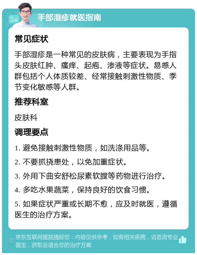 手部湿疹就医指南 常见症状 手部湿疹是一种常见的皮肤病，主要表现为手指头皮肤红肿、瘙痒、起疱、渗液等症状。易感人群包括个人体质较差、经常接触刺激性物质、季节变化敏感等人群。 推荐科室 皮肤科 调理要点 1. 避免接触刺激性物质，如洗涤用品等。 2. 不要抓挠患处，以免加重症状。 3. 外用下曲安舒松尿素软膛等药物进行治疗。 4. 多吃水果蔬菜，保持良好的饮食习惯。 5. 如果症状严重或长期不愈，应及时就医，遵循医生的治疗方案。