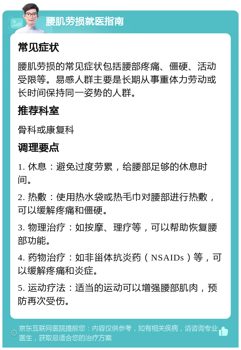 腰肌劳损就医指南 常见症状 腰肌劳损的常见症状包括腰部疼痛、僵硬、活动受限等。易感人群主要是长期从事重体力劳动或长时间保持同一姿势的人群。 推荐科室 骨科或康复科 调理要点 1. 休息：避免过度劳累，给腰部足够的休息时间。 2. 热敷：使用热水袋或热毛巾对腰部进行热敷，可以缓解疼痛和僵硬。 3. 物理治疗：如按摩、理疗等，可以帮助恢复腰部功能。 4. 药物治疗：如非甾体抗炎药（NSAIDs）等，可以缓解疼痛和炎症。 5. 运动疗法：适当的运动可以增强腰部肌肉，预防再次受伤。