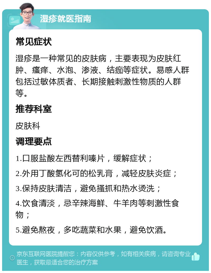 湿疹就医指南 常见症状 湿疹是一种常见的皮肤病，主要表现为皮肤红肿、瘙痒、水泡、渗液、结痂等症状。易感人群包括过敏体质者、长期接触刺激性物质的人群等。 推荐科室 皮肤科 调理要点 1.口服盐酸左西替利嗪片，缓解症状； 2.外用丁酸氢化可的松乳膏，减轻皮肤炎症； 3.保持皮肤清洁，避免搔抓和热水烫洗； 4.饮食清淡，忌辛辣海鲜、牛羊肉等刺激性食物； 5.避免熬夜，多吃蔬菜和水果，避免饮酒。