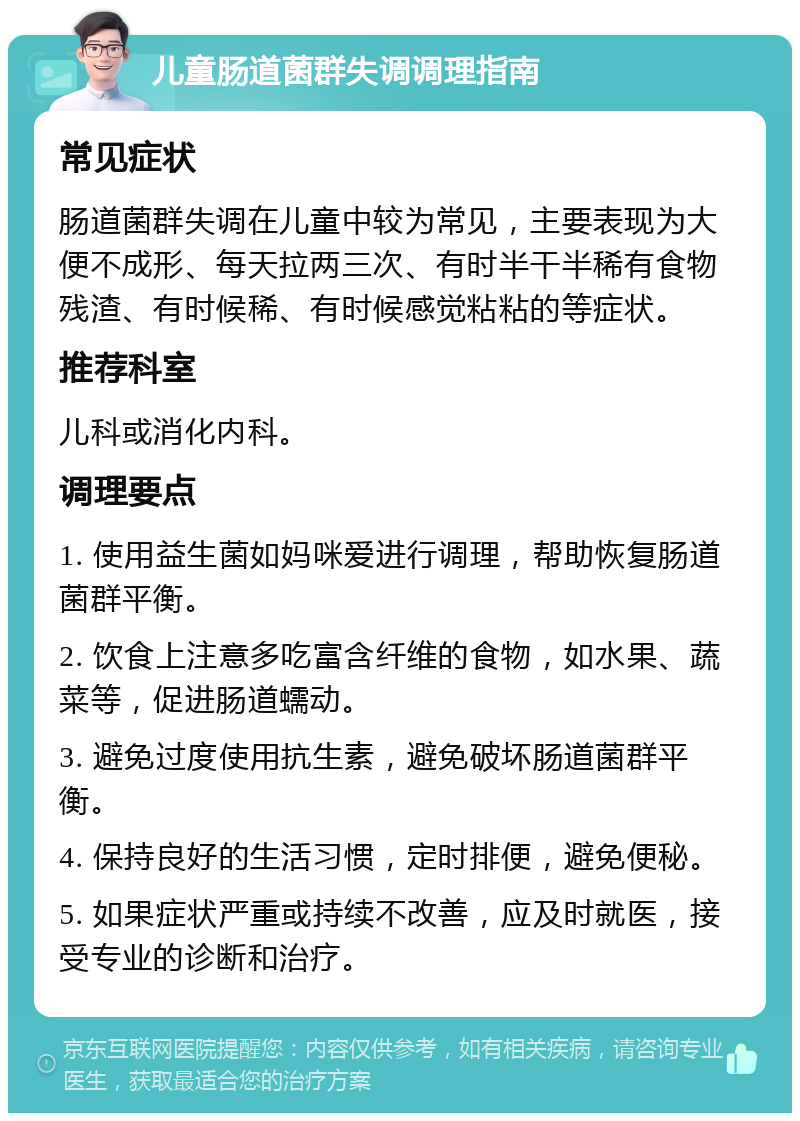 儿童肠道菌群失调调理指南 常见症状 肠道菌群失调在儿童中较为常见，主要表现为大便不成形、每天拉两三次、有时半干半稀有食物残渣、有时候稀、有时候感觉粘粘的等症状。 推荐科室 儿科或消化内科。 调理要点 1. 使用益生菌如妈咪爱进行调理，帮助恢复肠道菌群平衡。 2. 饮食上注意多吃富含纤维的食物，如水果、蔬菜等，促进肠道蠕动。 3. 避免过度使用抗生素，避免破坏肠道菌群平衡。 4. 保持良好的生活习惯，定时排便，避免便秘。 5. 如果症状严重或持续不改善，应及时就医，接受专业的诊断和治疗。