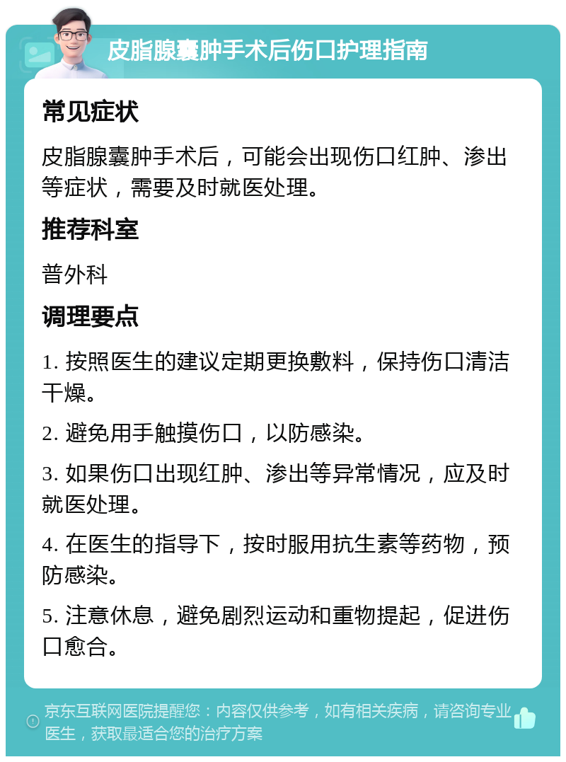 皮脂腺囊肿手术后伤口护理指南 常见症状 皮脂腺囊肿手术后，可能会出现伤口红肿、渗出等症状，需要及时就医处理。 推荐科室 普外科 调理要点 1. 按照医生的建议定期更换敷料，保持伤口清洁干燥。 2. 避免用手触摸伤口，以防感染。 3. 如果伤口出现红肿、渗出等异常情况，应及时就医处理。 4. 在医生的指导下，按时服用抗生素等药物，预防感染。 5. 注意休息，避免剧烈运动和重物提起，促进伤口愈合。