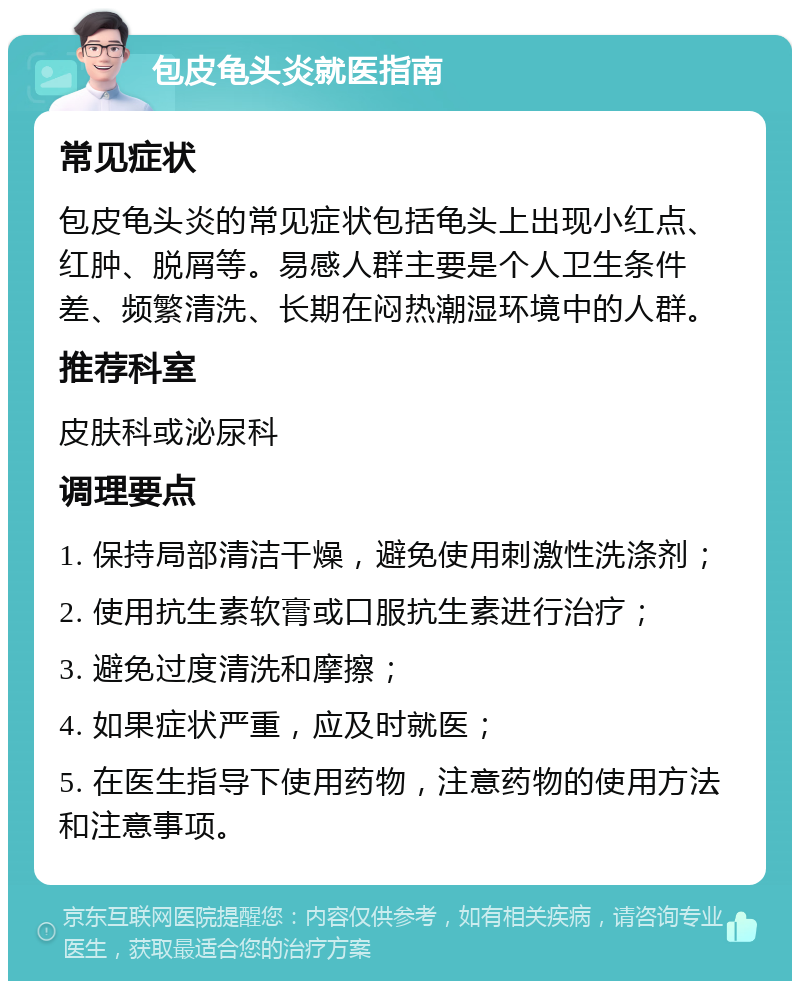 包皮龟头炎就医指南 常见症状 包皮龟头炎的常见症状包括龟头上出现小红点、红肿、脱屑等。易感人群主要是个人卫生条件差、频繁清洗、长期在闷热潮湿环境中的人群。 推荐科室 皮肤科或泌尿科 调理要点 1. 保持局部清洁干燥，避免使用刺激性洗涤剂； 2. 使用抗生素软膏或口服抗生素进行治疗； 3. 避免过度清洗和摩擦； 4. 如果症状严重，应及时就医； 5. 在医生指导下使用药物，注意药物的使用方法和注意事项。