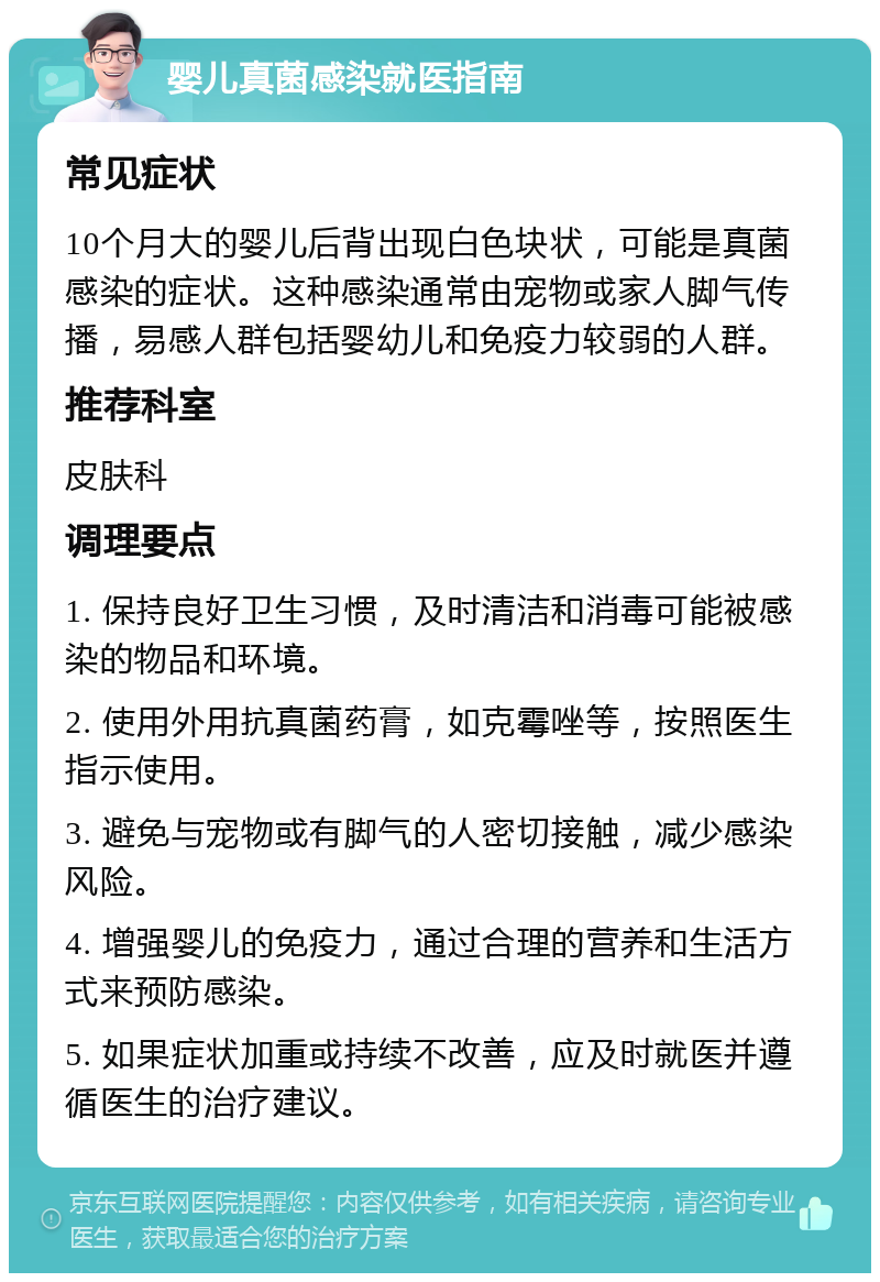 婴儿真菌感染就医指南 常见症状 10个月大的婴儿后背出现白色块状，可能是真菌感染的症状。这种感染通常由宠物或家人脚气传播，易感人群包括婴幼儿和免疫力较弱的人群。 推荐科室 皮肤科 调理要点 1. 保持良好卫生习惯，及时清洁和消毒可能被感染的物品和环境。 2. 使用外用抗真菌药膏，如克霉唑等，按照医生指示使用。 3. 避免与宠物或有脚气的人密切接触，减少感染风险。 4. 增强婴儿的免疫力，通过合理的营养和生活方式来预防感染。 5. 如果症状加重或持续不改善，应及时就医并遵循医生的治疗建议。