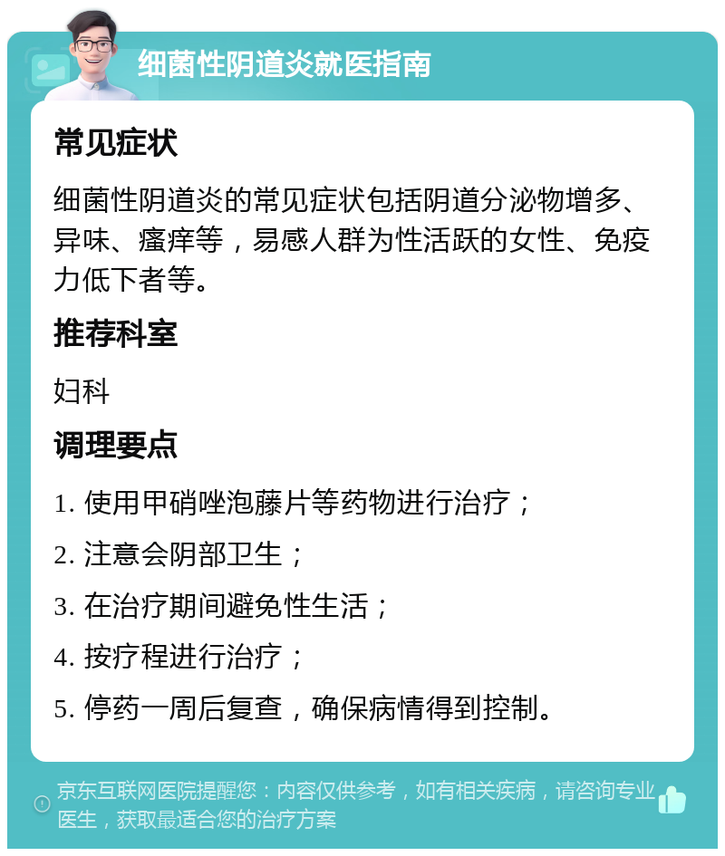 细菌性阴道炎就医指南 常见症状 细菌性阴道炎的常见症状包括阴道分泌物增多、异味、瘙痒等，易感人群为性活跃的女性、免疫力低下者等。 推荐科室 妇科 调理要点 1. 使用甲硝唑泡藤片等药物进行治疗； 2. 注意会阴部卫生； 3. 在治疗期间避免性生活； 4. 按疗程进行治疗； 5. 停药一周后复查，确保病情得到控制。