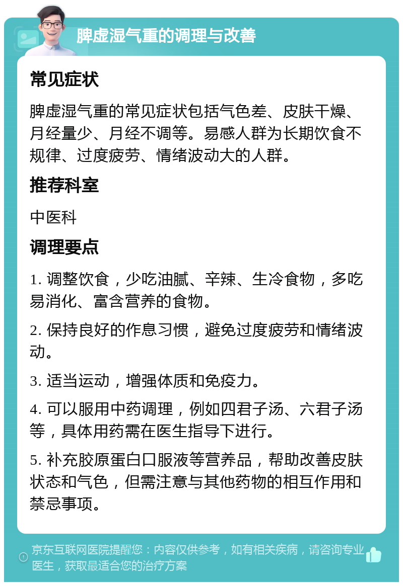 脾虚湿气重的调理与改善 常见症状 脾虚湿气重的常见症状包括气色差、皮肤干燥、月经量少、月经不调等。易感人群为长期饮食不规律、过度疲劳、情绪波动大的人群。 推荐科室 中医科 调理要点 1. 调整饮食，少吃油腻、辛辣、生冷食物，多吃易消化、富含营养的食物。 2. 保持良好的作息习惯，避免过度疲劳和情绪波动。 3. 适当运动，增强体质和免疫力。 4. 可以服用中药调理，例如四君子汤、六君子汤等，具体用药需在医生指导下进行。 5. 补充胶原蛋白口服液等营养品，帮助改善皮肤状态和气色，但需注意与其他药物的相互作用和禁忌事项。