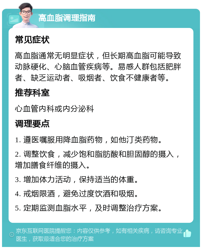 高血脂调理指南 常见症状 高血脂通常无明显症状，但长期高血脂可能导致动脉硬化、心脑血管疾病等。易感人群包括肥胖者、缺乏运动者、吸烟者、饮食不健康者等。 推荐科室 心血管内科或内分泌科 调理要点 1. 遵医嘱服用降血脂药物，如他汀类药物。 2. 调整饮食，减少饱和脂肪酸和胆固醇的摄入，增加膳食纤维的摄入。 3. 增加体力活动，保持适当的体重。 4. 戒烟限酒，避免过度饮酒和吸烟。 5. 定期监测血脂水平，及时调整治疗方案。