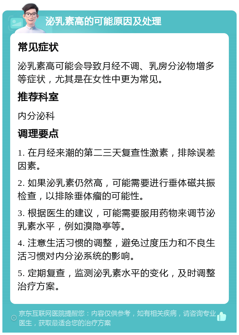 泌乳素高的可能原因及处理 常见症状 泌乳素高可能会导致月经不调、乳房分泌物增多等症状，尤其是在女性中更为常见。 推荐科室 内分泌科 调理要点 1. 在月经来潮的第二三天复查性激素，排除误差因素。 2. 如果泌乳素仍然高，可能需要进行垂体磁共振检查，以排除垂体瘤的可能性。 3. 根据医生的建议，可能需要服用药物来调节泌乳素水平，例如溴隐亭等。 4. 注意生活习惯的调整，避免过度压力和不良生活习惯对内分泌系统的影响。 5. 定期复查，监测泌乳素水平的变化，及时调整治疗方案。