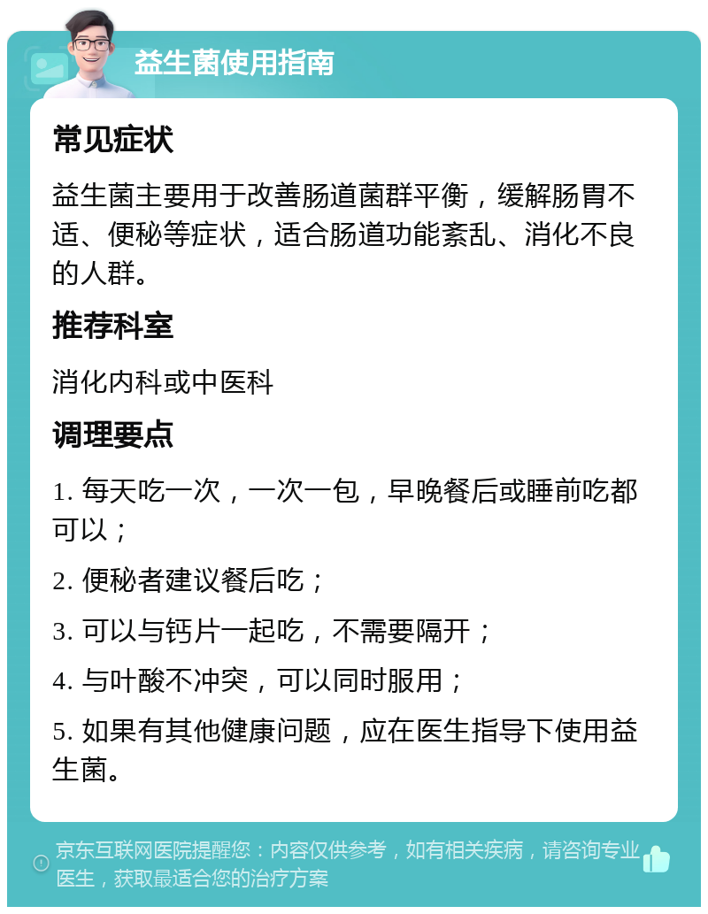 益生菌使用指南 常见症状 益生菌主要用于改善肠道菌群平衡，缓解肠胃不适、便秘等症状，适合肠道功能紊乱、消化不良的人群。 推荐科室 消化内科或中医科 调理要点 1. 每天吃一次，一次一包，早晚餐后或睡前吃都可以； 2. 便秘者建议餐后吃； 3. 可以与钙片一起吃，不需要隔开； 4. 与叶酸不冲突，可以同时服用； 5. 如果有其他健康问题，应在医生指导下使用益生菌。