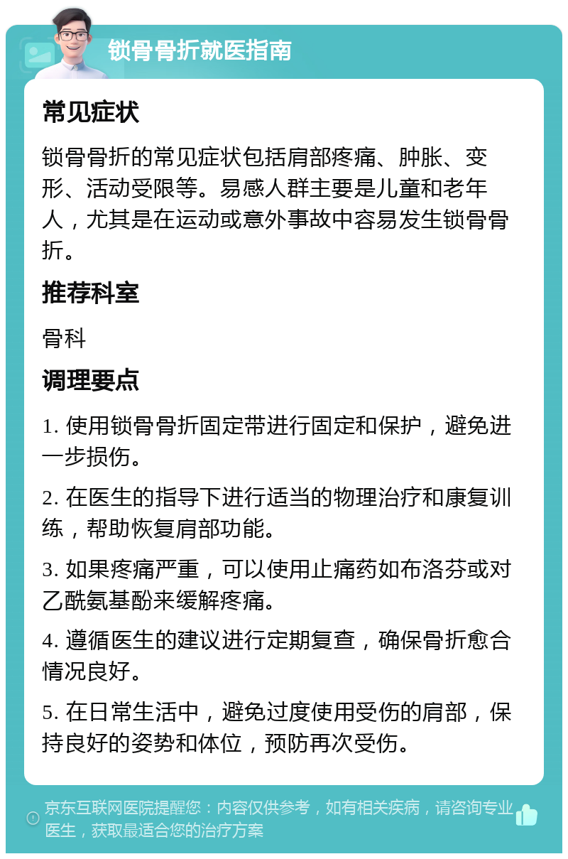 锁骨骨折就医指南 常见症状 锁骨骨折的常见症状包括肩部疼痛、肿胀、变形、活动受限等。易感人群主要是儿童和老年人，尤其是在运动或意外事故中容易发生锁骨骨折。 推荐科室 骨科 调理要点 1. 使用锁骨骨折固定带进行固定和保护，避免进一步损伤。 2. 在医生的指导下进行适当的物理治疗和康复训练，帮助恢复肩部功能。 3. 如果疼痛严重，可以使用止痛药如布洛芬或对乙酰氨基酚来缓解疼痛。 4. 遵循医生的建议进行定期复查，确保骨折愈合情况良好。 5. 在日常生活中，避免过度使用受伤的肩部，保持良好的姿势和体位，预防再次受伤。