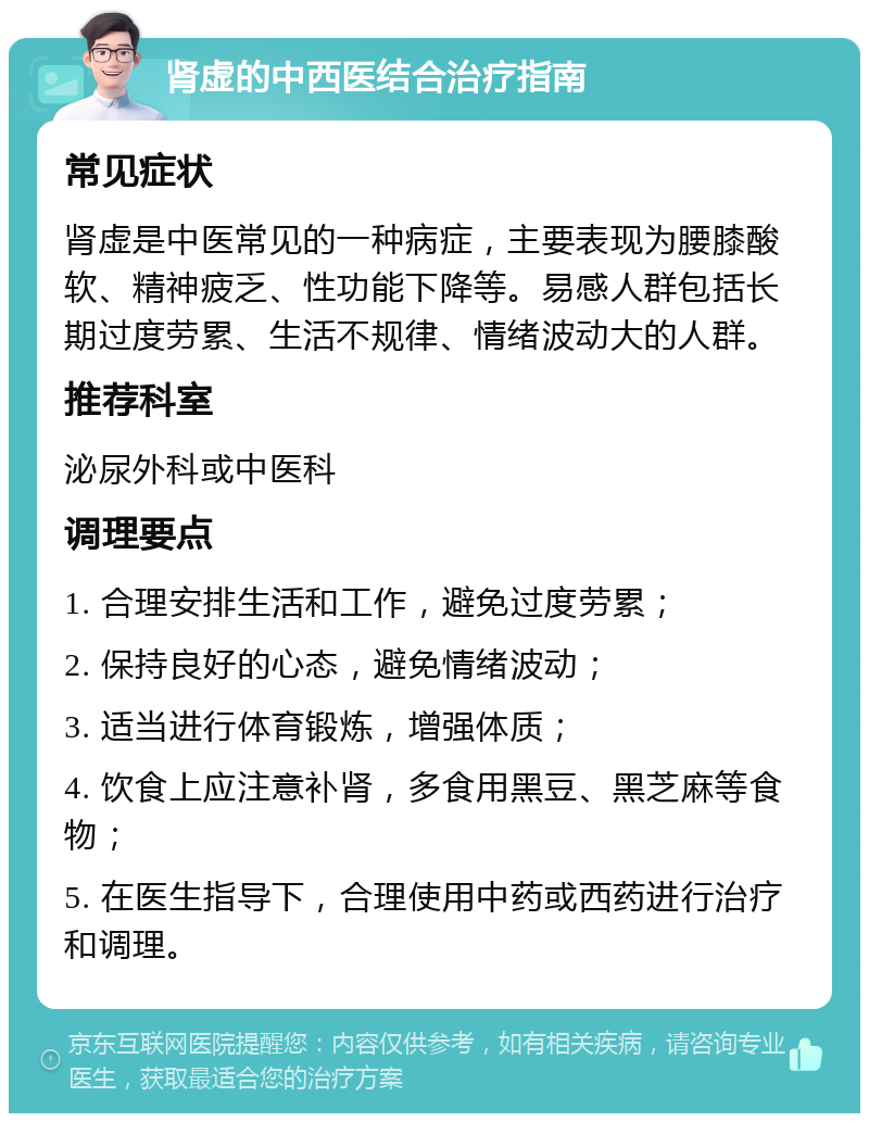 肾虚的中西医结合治疗指南 常见症状 肾虚是中医常见的一种病症，主要表现为腰膝酸软、精神疲乏、性功能下降等。易感人群包括长期过度劳累、生活不规律、情绪波动大的人群。 推荐科室 泌尿外科或中医科 调理要点 1. 合理安排生活和工作，避免过度劳累； 2. 保持良好的心态，避免情绪波动； 3. 适当进行体育锻炼，增强体质； 4. 饮食上应注意补肾，多食用黑豆、黑芝麻等食物； 5. 在医生指导下，合理使用中药或西药进行治疗和调理。