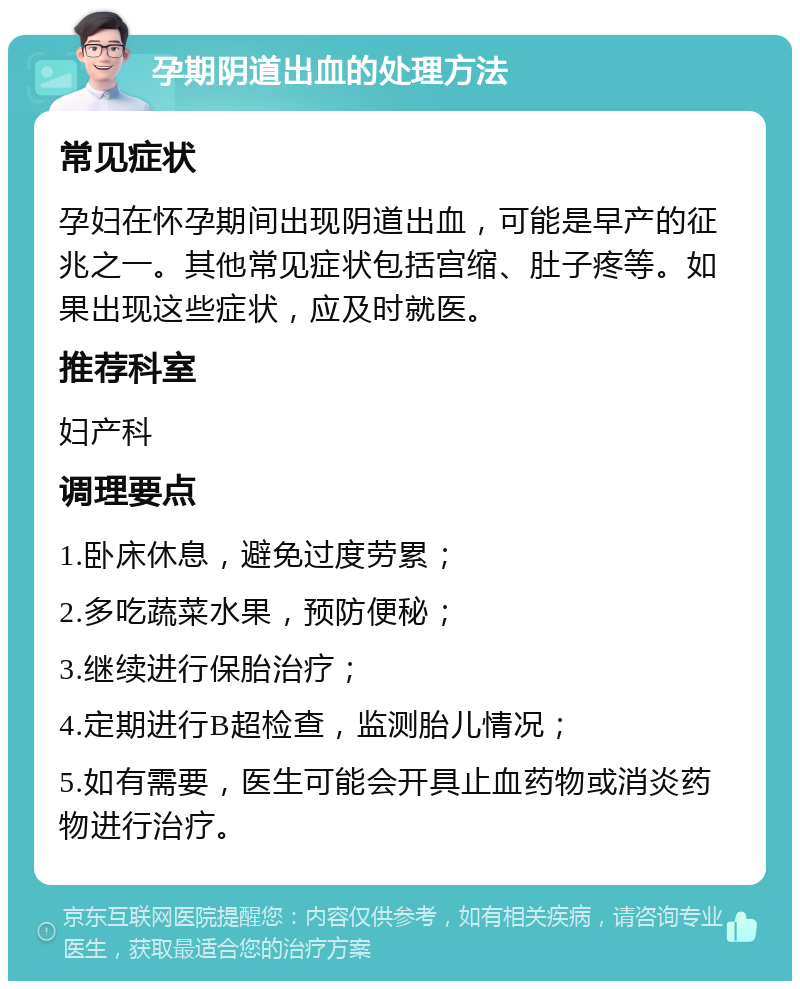 孕期阴道出血的处理方法 常见症状 孕妇在怀孕期间出现阴道出血，可能是早产的征兆之一。其他常见症状包括宫缩、肚子疼等。如果出现这些症状，应及时就医。 推荐科室 妇产科 调理要点 1.卧床休息，避免过度劳累； 2.多吃蔬菜水果，预防便秘； 3.继续进行保胎治疗； 4.定期进行B超检查，监测胎儿情况； 5.如有需要，医生可能会开具止血药物或消炎药物进行治疗。