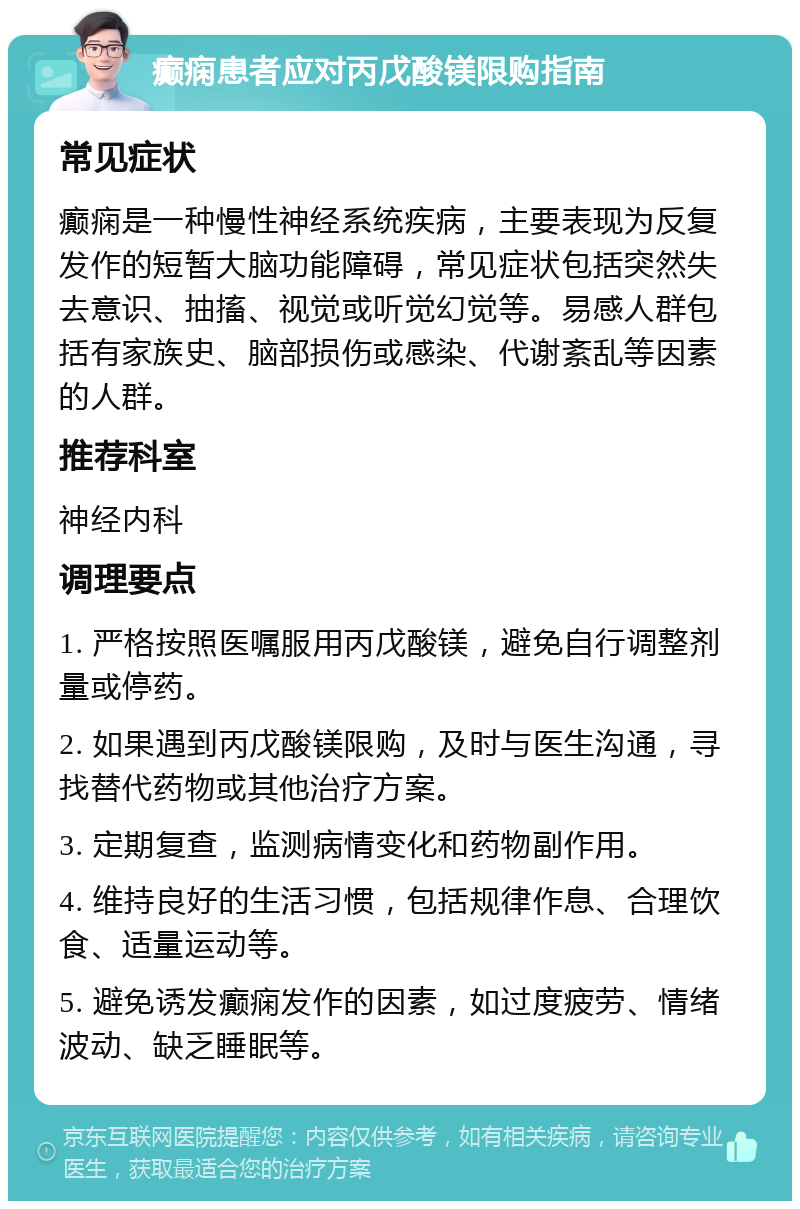 癫痫患者应对丙戊酸镁限购指南 常见症状 癫痫是一种慢性神经系统疾病，主要表现为反复发作的短暂大脑功能障碍，常见症状包括突然失去意识、抽搐、视觉或听觉幻觉等。易感人群包括有家族史、脑部损伤或感染、代谢紊乱等因素的人群。 推荐科室 神经内科 调理要点 1. 严格按照医嘱服用丙戊酸镁，避免自行调整剂量或停药。 2. 如果遇到丙戊酸镁限购，及时与医生沟通，寻找替代药物或其他治疗方案。 3. 定期复查，监测病情变化和药物副作用。 4. 维持良好的生活习惯，包括规律作息、合理饮食、适量运动等。 5. 避免诱发癫痫发作的因素，如过度疲劳、情绪波动、缺乏睡眠等。