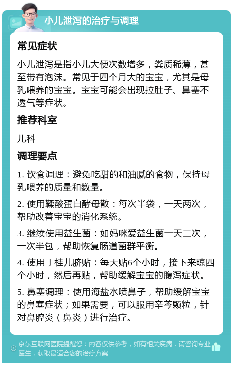 小儿泄泻的治疗与调理 常见症状 小儿泄泻是指小儿大便次数增多，粪质稀薄，甚至带有泡沫。常见于四个月大的宝宝，尤其是母乳喂养的宝宝。宝宝可能会出现拉肚子、鼻塞不透气等症状。 推荐科室 儿科 调理要点 1. 饮食调理：避免吃甜的和油腻的食物，保持母乳喂养的质量和数量。 2. 使用鞣酸蛋白酵母散：每次半袋，一天两次，帮助改善宝宝的消化系统。 3. 继续使用益生菌：如妈咪爱益生菌一天三次，一次半包，帮助恢复肠道菌群平衡。 4. 使用丁桂儿脐贴：每天贴6个小时，接下来晾四个小时，然后再贴，帮助缓解宝宝的腹泻症状。 5. 鼻塞调理：使用海盐水喷鼻子，帮助缓解宝宝的鼻塞症状；如果需要，可以服用辛芩颗粒，针对鼻腔炎（鼻炎）进行治疗。