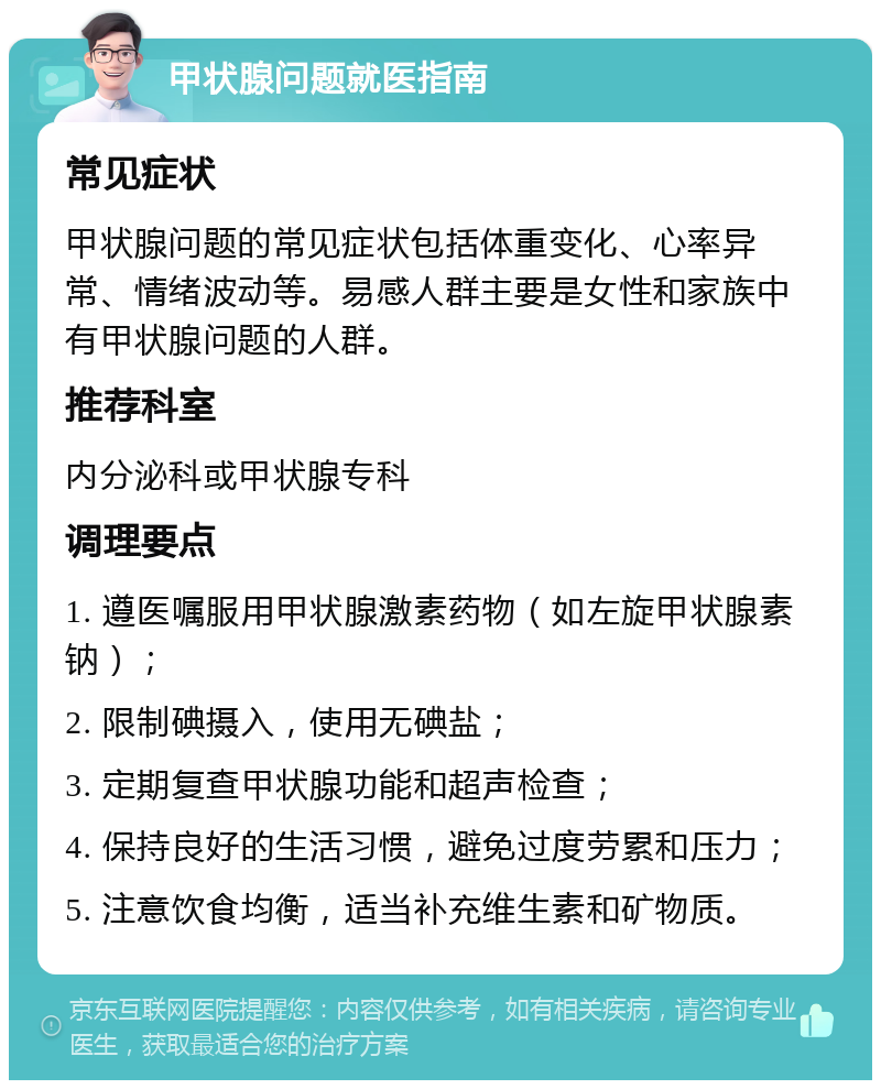 甲状腺问题就医指南 常见症状 甲状腺问题的常见症状包括体重变化、心率异常、情绪波动等。易感人群主要是女性和家族中有甲状腺问题的人群。 推荐科室 内分泌科或甲状腺专科 调理要点 1. 遵医嘱服用甲状腺激素药物（如左旋甲状腺素钠）； 2. 限制碘摄入，使用无碘盐； 3. 定期复查甲状腺功能和超声检查； 4. 保持良好的生活习惯，避免过度劳累和压力； 5. 注意饮食均衡，适当补充维生素和矿物质。